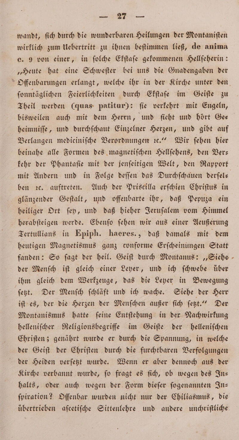 u. &gt; wandt, ſich durch die wunderbaren Heilungen der Montaniften wirklich zum Uebertritt zu ihnen beſtimmen ließ, de anima c. 9 von einer, in ſolche Efftafe gekommenen Hellſeherin: „Heute hat eine Schweſter bei uns die Gnadengaben der ſonntäglichen Feierlichkeiten durch Ekſtaſe im Geiſte zu Theil werden (quas patitur): ſie verkehrt mit Engeln, bisweilen auch mit dem Herrn, und ſieht und hört Gee heimniſſe, und durchſchaut Einzelner Herzen, und gibt auf Verlangen medieiniſche Verordnungen ꝛc.“ Wir ſehen hier beinahe alle Formen des magnetiſchen Hellſehens, den Ver— kehr der Phantaſie mit der jenſeitigen Welt, den Rapport ben ze. auftreten. Auch der Priscilla erſchien Chriſtus in glänzender Geſtalt, und offenbarte ihr, daß Pepuza ein heiliger Ort ſey, und daß hieher Jeruſalem vom Himmel herabſteigen werde. Ebenſo ſehen wir aus einer Aeußerung Tertullians in Epiph. haeres., daß damals mit dem heutigen Magnetismus ganz conforme Erſcheinungen Statt fanden: So ſagt der heil. Geiſt durch Montanus: „Siebe der Menſch iſt gleich einer Leyer, und ich ſchwebe über ihm gleich dem Werkzeuge, das die Leyer in Bewegung ſetzt. Der Menſch ſchläft und ich wache. Siehe der Herr iſt es, der die Herzen der Menſchen außer ſich ſetzt.“ Der Montanismus hatte ſeine Entſtehung in der Nachwirkung helleniſcher Religionsbegriffe im Geiſte der helleniſchen Chriſten; genährt wurde er durch die Spannung, in welche der Geiſt der Chriſten durch die furchtbaren Verfolgungen der Heiden verſetzt wurde. Wenn er aber dennoch aus der Kirche verbannt wurde, ſo fragt es ſich, ob wegen des In— halts, oder auch wegen der Form dieſer ſogenannten In⸗ ſpiration? Offenbar wurden nicht nur der Chiliasmus, die *