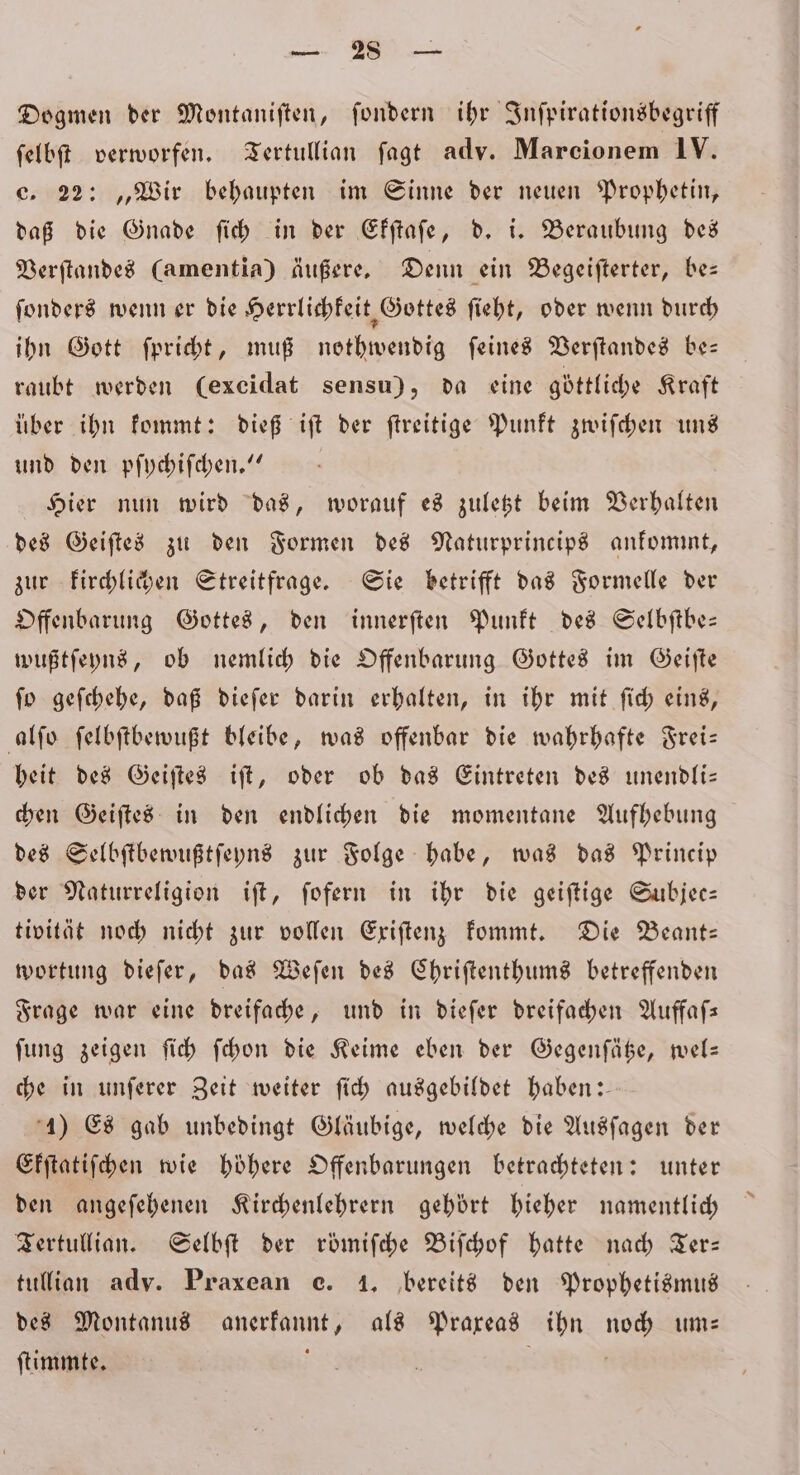 es Dogmen der Montaniften, ſondern ihr Inſpirationsbegriff ſelbſt verworfen. Tertullian fagt adv. Marcionem IV. e. 22: „Wir behaupten im Sinne der neuen Prophetin, daß die Gnade ſich in der Ekſtaſe, d. i. Beraubung des Verſtandes (amentia) äußere. Denn ein Begeiſterter, be— ſonders wenn er die Herrlichkeit, Gottes ſieht, oder wenn durch ihn Gott ſpricht, muß nothwendig ſeines Verſtandes be— raubt werden (excidat sensu), da eine göttliche Kraft über ihn kommt: dieß iſt der ſtreitige Punkt zwiſchen uns und den pſychiſchen.“ Hier nun wird das, worauf es zuletzt beim Verhalten des Geiſtes zu den Formen des Naturprincips ankommt, zur kirchlichen Streitfrage. Sie betrifft das Formelle der Offenbarung Gottes, den innerſten Punkt des Selbſtbe— wußtſeyns, ob nemlich die Offenbarung Gottes im Geiſte ſo geſchehe, daß dieſer darin erhalten, in ihr mit ſich eins, alſo ſelbſtbewußt bleibe, was offenbar die wahrhafte Frei— heit des Geiſtes iſt, oder ob das Eintreten des unendli— chen Geiſtes in den endlichen die momentane Aufhebung des Selbſtbewußtſeyns zur Folge habe, was das Princip der Naturreligion iſt, ſofern in ihr die geiſtige Subjee— tivität noch nicht zur vollen Exiſtenz kommt. Die Beant— wortung dieſer, das Weſen des Chriſtenthums betreffenden Frage war eine dreifache, und in dieſer dreifachen Auffaſ— ſung zeigen ſich ſchon die Keime eben der Gegenſätze, wel— che in unſerer Zeit weiter ſich ausgebildet haben: 1) Es gab unbedingt Gläubige, welche die Ausſagen der Ekſtatiſchen wie hoͤhere Offenbarungen betrachteten: unter den angeſehenen Kirchenlehrern gehört hieher namentlich Tertullian. Selbſt der roͤmiſche Biſchof hatte nach Ter— tullian adv. Praxean e. 1. bereits den Prophetismus des Montanus anerkannt, als Praxeas ihn noch um— ſtimmte. ; |