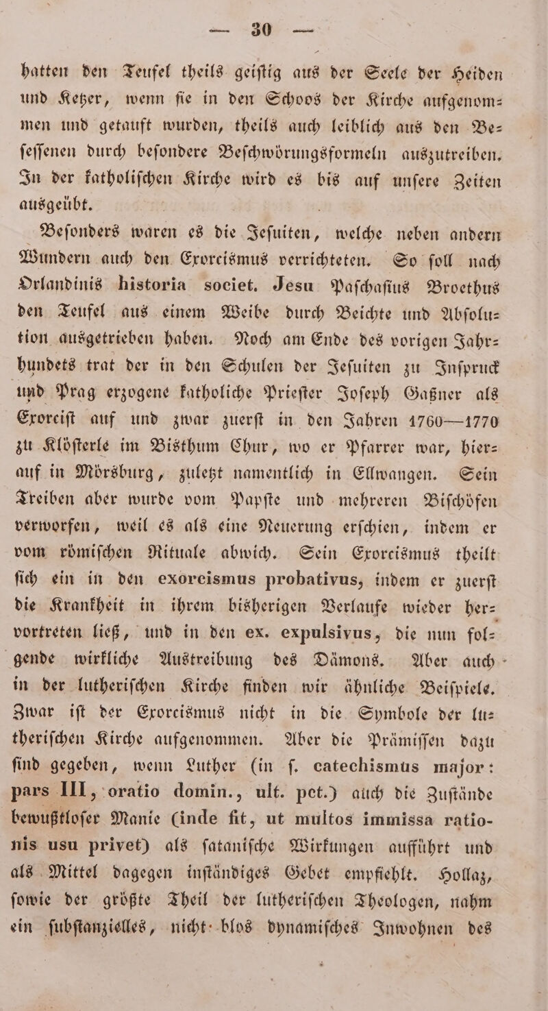 — — hatten den Teufel theils geiſtig aus der Seele der Heiden und Ketzer, wenn fie in den Schoos der Kirche aufgenom— men und getauft wurden, theils auch leiblich aus den Be— ſeſſenen durch beſondere Beſchwörungsformeln auszutreiben. In der katholiſchen Kirche wird es bis auf unſere Zeiten ausgeübt. 5 Beſonders waren es die Jeſuiten, welche neben andern Wundern auch den. Eroreismus verrichteten, So fol nach Orlandinis historia societ. Jesu Paſchaſius Broethus den Teufel aus einem Weibe durch Beichte und Abſolu— tion ausgetrieben haben. Noch am Ende des vorigen Jahr— hundets trat der in den Schulen der Jeſuiten zu Inſpruck und Prag erzogene katholiche Prieſter Joſeph Gaßner als Eroreift auf und zwar zuerſt in den Jahren 1760—1770 zu Kloſterle im Bisthum Chur, wo er Pfarrer war, hier— auf in Mörsburg, zuletzt namentlich in Ellwangen. Sein Treiben aber wurde vom Papſte und mehreren Bifchöfen verworfen, weil es als eine Neuerung erſchien, indem er vom römiſchen Rituale abwich. Sein Exorcismus theilt ſich ein in den exoreismus probativus, indem er zuerſt die Krankheit in ihrem bisherigen Verlaufe wieder her⸗ vortreten ließ, und in den ex. expulsivus, die nun fol⸗ gende wirkliche Austreibung des Dämons. Aber auch in der lutheriſchen Kirche finden wir ähnliche Beiſpiele. Zwar iſt der Exorcismus nicht in die Symbole der It: theriſchen Kirche aufgenommen. Aber die Prämiſſen dazu find gegeben, wenn Luther (in ſ. catechismus major: pars III, oratio domin., ult. pet.) auch die Zuſtände bewußtloſer Manie (inde fit, ut multos immissa ratio- nis usu privet) als ſataniſche Wirkungen aufführt und als Mittel dagegen inſtändiges Gebet empfiehlt. Hollaz, ſowie der größte Theil der lutheriſchen Theologen, nahm ein ſubſtanzielles, nicht blos dynamiſches Inwohnen des