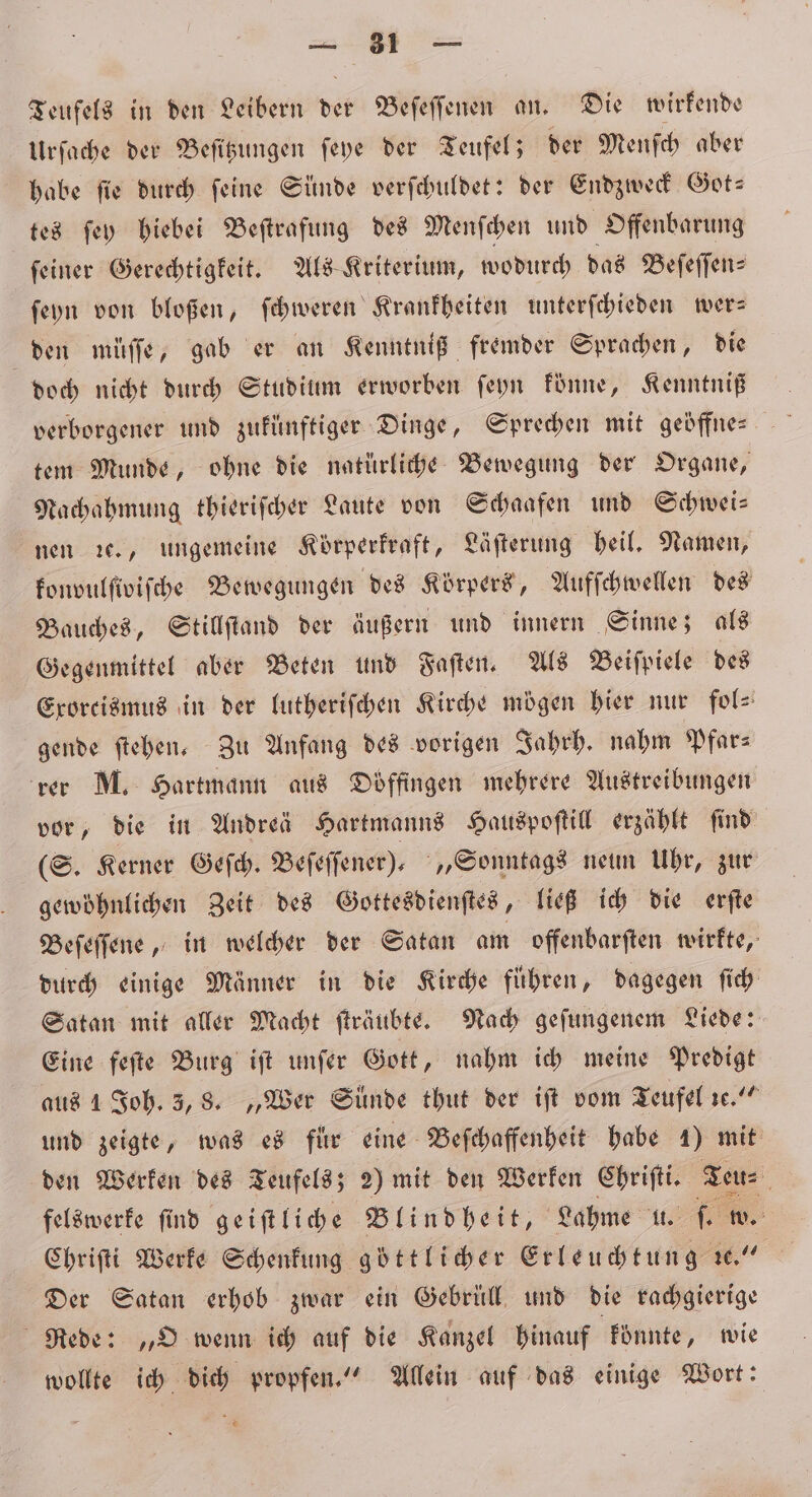 BR Teufels in den Leibern der Beſeſſenen an. Die wirkende Urſache der Beſitzungen ſeye der Teufel; der Menſch aber habe ſie durch ſeine Sünde verſchuldet: der Endzweck Got- tes ſey hiebei Beſtrafung des Menſchen und Offenbarung ſeiner Gerechtigkeit. Als Kriterium, wodurch das Beſeſſen⸗ ſeyn von bloßen, ſchweren Krankheiten unterſchieden wer- den müſſe, gab er an Kenntniß fremder Sprachen, die doch nicht durch Studium erworben ſeyn könne, Kenntniß verborgener und zukünftiger Dinge, Sprechen mit geöffne— tem Munde, ohne die natürliche Bewegung der Organe, Nachahmung thieriſcher Laute von Schaafen und Schwei— nen ꝛc., ungemeine Körperkraft, Läfterung heil. Namen, konvulſiviſche Bewegungen des Körpers, Aufſchwellen des Bauches, Stillſtand der äußern und innern Sinne; als Gegenmittel aber Beten und Faſten. Als Beiſpiele des Exorcismus in der lutheriſchen Kirche mögen hier nur fol⸗ gende ſtehen. Zu Anfang des vorigen Jahrh. nahm Pfars rer M. Hartmann aus Döffingen mehrere Austreibungen vor, die in Andrei Hartmanns Hauspoſtill erzählt ſind (S. Kerner Geſch. Beſeſſener), „Sonntags neun Uhr, zur gewöhnlichen Zeit des Gottesdienſtes, ließ ich die erſte Beſeſſene, in welcher der Satan am offenbarſten wirkte, durch einige Männer in die Kirche führen, dagegen fich Satan mit aller Macht ſträubte. Nach geſungenem Liede: Eine feſte Burg iſt unſer Gott, nahm ich meine Predigt aus 1 Joh. 3, 8. „Wer Sünde thut der iſt vom Teufel ꝛc.“ und zeigte, was es für eine Beſchaffenheit habe 1) mit den Werken des Teufels; 2) mit den Werken Wies Teu⸗ felswerke ſind geiſtliche Blindheit, Lahme tt. ſ. Ww. Chriſti Werke Schenkung göttlicher Erleuchtung ic.“ Der Satan erhob zwar ein Gebrüll und die rachgierige Rede: „O wenn ich auf die Kanzel hinauf könnte, wie wollte ich dich propfen.“ Allein auf das einige Wort: