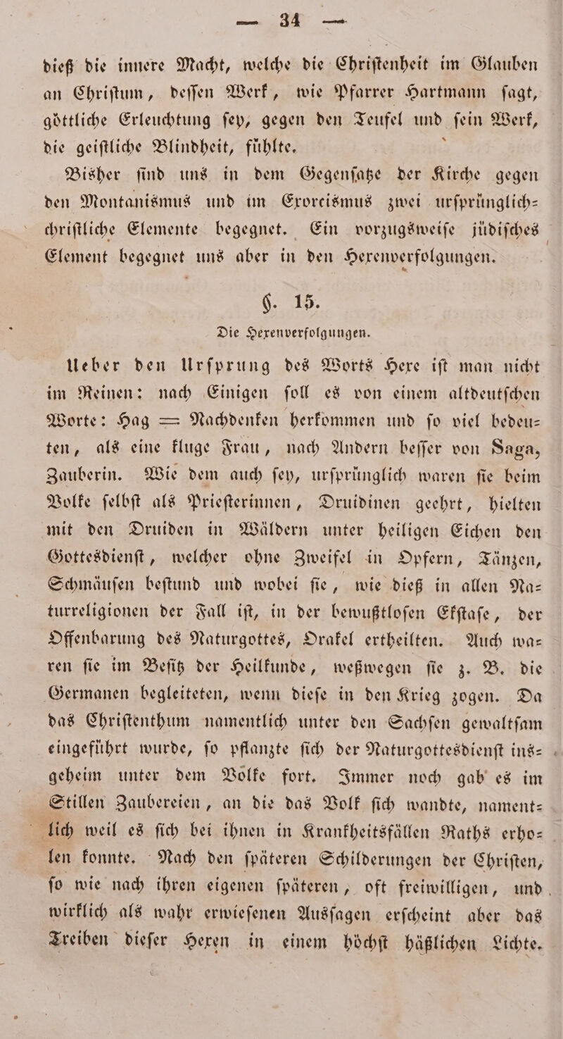 dieß die innere Macht, welche die Chriſtenheit im Glauben an Chriſtum, deſſen Werk, wie Pfarrer Hartmann ſagt, göttliche Erleuchtung ſey, gegen den Teufel N ſein Werk, die geiſtliche Blindheit, fühlte, Bisher ſind uns in dem Gegenſatze der Kirche gegen den Montanismus und im Eroreismus zwei urſprünglich— chriſtliche Elemente begegnet. Ein vorzugsweiſe jüdiſches Element begegnet uns aber in den Hexenverfolgungen. 9. 15. Die Hexenverfolgungen. Ueber den Urſprung des Worts Hexe iſt man nicht im Reinen: nach Einigen ſoll ed von einem altdeutſchen Worte: Hag — Nachdenken herkommen und ſo viel bedeu— ten, als eine kluge Frau, nach Andern beſſer von Saga, Zauberin. Wie dem auch ſey, urſprünglich waren fie beim Volke ſelbſt als Prieſterinnen, Druidinen geehrt, hielten mit den Druiden in Wäldern unter heiligen Eichen den Gottesdienſt, welcher ohne Zweifel in Opfern, Tänzen, Schmäuſen beſtund und wobei ſie, wie dieß in allen Na— turreligionen der Fall iſt, in der bewußtloſen Ekſtaſe, der Offenbarung des Naturgottes, Orakel ertheilten. Auch wa— ren ſie im Beſitz der Heilkunde, weßwegen ſie 3. B. die Germanen begleiteten, wenn dieſe in den Krieg zogen. Da das Chriſtenthum namentlich unter den Sachſen gewaltſam eingeführt wurde, fo pflanzte ſich der Naturgottesdienft ins- geheim unter dem Volke fort. Immer noch gab es im Stillen Zaubereien, an die das Volk ſich wandte, nament— lich weil es ſich bei ihnen in Krankheitsfällen Raths erho— len konnte. Nach den ſpäteren Schilderungen der Chriſten, ſo wie nach ihren eigenen ſpäteren, oft freiwilligen, und, wirklich als wahr erwieſenen Ausſagen erſcheint aber das Treiben dieſer Hexen in einem höͤchſt häßlichen Lichte.