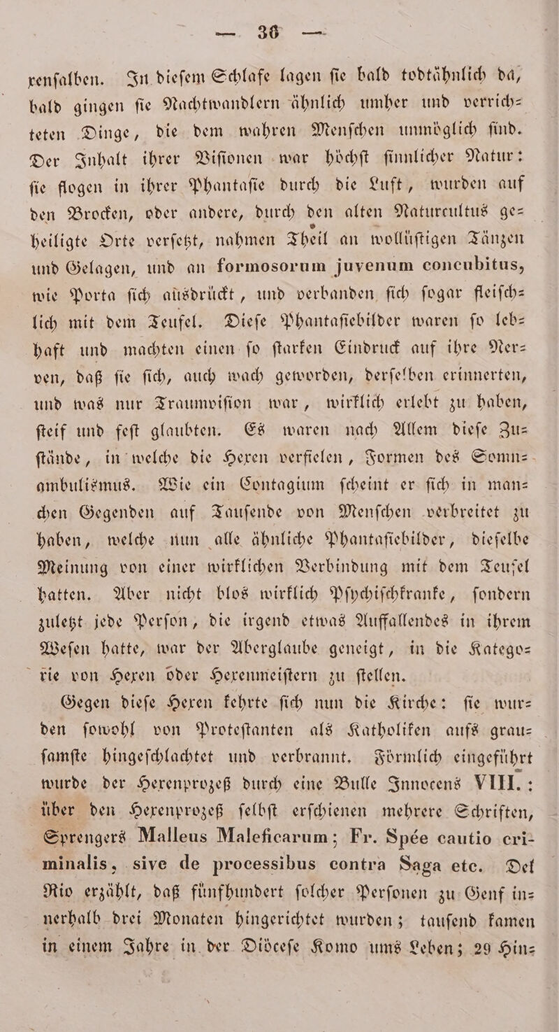 gi renfalben. In dieſem Schlafe lagen fie bald todtähnlich da, bald gingen fie Nachtwandlern ähnlich umher und verrich— teten Dinge, die dem wahren Menſchen unmöglich find. Der Inhalt ihrer Viſionen war höchſt ſinnlicher Natur: fie flogen in ihrer Phantaſie durch die Luft, wurden auf den Brocken, oder andere, durch den alten Naturcultus ge— heiligte Orte verſetzt, nahmen Theil an wollüftigen Tänzen und Gelagen, und an formosorum juvenum concubitus, wie Porta ſich aüsdruͤckt, und verbanden ſich ſogar fleiſch— lich mit dem Teufel. Dieſe Phantaſiebilder waren ſo leb— haft und machten einen fo ftarfen Eindruck auf ihre Ner— ven, daß ſie ſich, auch wach geworden, derſelben erinnerten, und was nur Traumviſion war, wirklich erlebt zu haben, ſteif und feſt glaubten. Es waren nach Allem dieſe Zu— ſtände, in welche die Hexen verfielen, Formen des Somn— ambulismus. Wie ein Contagium ſcheint er ſich in man— chen Gegenden auf Tauſende von Menſchen verbreitet zu haben, welche nun alle ähnliche Phantaſiebilder, dieſelbe Meinung von einer wirklichen Verbindung mit dem Teufel hatten. Aber nicht blos wirklich Pſychiſchkranke, ſondern zuletzt jede Perſon, die irgend etwas Auffallendes in ihrem Weſen hatte, war der Aberglaube geneigt, in die Katego— rie von Hexen oder Hexenmeiſtern zu ſtellen. Gegen dieſe Hexen kehrte ſich nun die Kirche: ſie wur— den ſowohl von Proteſtanten als Katholiken aufs grau— ſamſte hingeſchlachtet und verbrannt. Förmlich eingeführt wurde der Hexenprozeß durch eine Bulle Innocens VIII.: über den Hexenprozeß ſelbſt erſchienen mehrere Schriften, Sprengers Malleus Maleficarum; Fr. Spee cautio eri minalis, sive de processibus contra Saga eto. Del Rio erzählt, daß fünfhundert ſolcher Perſonen zu Genf in— nerhalb drei Monaten hingerichtet wurden; tauſend kamen in einem Jahre in der Didcefe Komo ums Leben; 29 Hin⸗