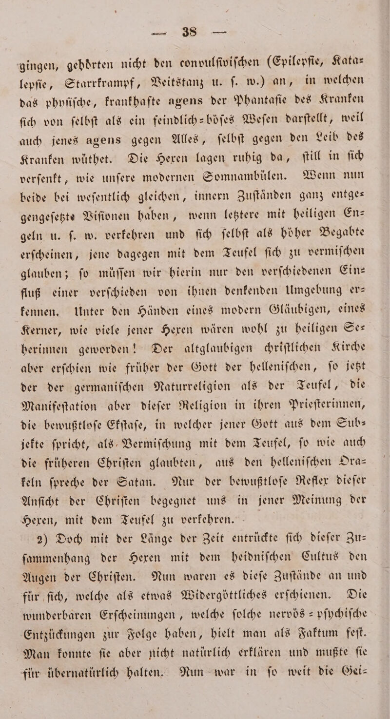 gingen, gebdrten nicht den con vulſiviſchen (Epilepſie, Kata— lepſie, Starrkrampf, Veitstanz u. ſ. w.) an, in welchen das phyſiſche, krankhafte agens der Phantaſie des Kranken ſich von ſelbſt als ein feindlich-böſes Weſen darſtellt, weil auch jenes agens gegen Alles, ſelbſt gegen den Leib des Kranken wüthet. Die Hexen lagen ruhig da, ſtill in ſich verſenkt, wie unſere modernen Somnambülen. Wenn nun beide bei weſentlich gleichen, innern Zuſtänden ganz entge— gengeſetzte Viſionen haben, wenn letztere mit heiligen En— geln u. ſ. w. verkehren und ſich ſelbſt als höher Begabte erſcheinen, jene dagegen mit dem Teufel ſich zu vermiſchen glauben; fo müffen wir hierin nur den verſchiedenen Ein: fluß einer verſchieden von ihnen denkenden Umgebung er— kennen. Unter den Händen eines modern Gläubigen, eines Kerner, wie viele jener Hexen wären wohl zu heiligen Se— herinnen geworden! Der altglaubigen chriſtlichen Kirche aber erſchien wie früher der Gott der helleniſchen, ſo jetzt der der germaniſchen Naturreligion als der Teufel, die Manifeſtation aber dieſer Religion in ihren Prieſterinnen, die bewußtloſe Ekſtaſe, in welcher jener Gott aus dem Subs jekte ſpricht, als Vermiſchung mit dem Teufel, fo wie auch die früheren Chriſten glaubten, aus den helleniſchen Dra= keln ſpreche der Satan. Nur der bewußtloſe Reflex dieſer Anſicht der Chriſten begegnet uns in jener Meinung der Hexen, mit dem Teufel zu verkehren. | 2) Doch mit der Länge der Zeit entrückte ſich dieſer Zu— ſammenhang der Hexen mit dem heidniſchen Cultus den Augen der Chriſten. Nun waren es dieſe Zuſtände an und für ſich, welche als etwas Widergöttliches erſchienen. Die wunderbaren Erſcheinungen, welche ſolche nervös -pſychiſche Entzückungen zur Folge haben, hielt man als Faktum feſt. Man konnte ſie aber nicht natürlich erklären und mußte ſie für uübernatürlich halten. Nun war in fo weit die Gei—