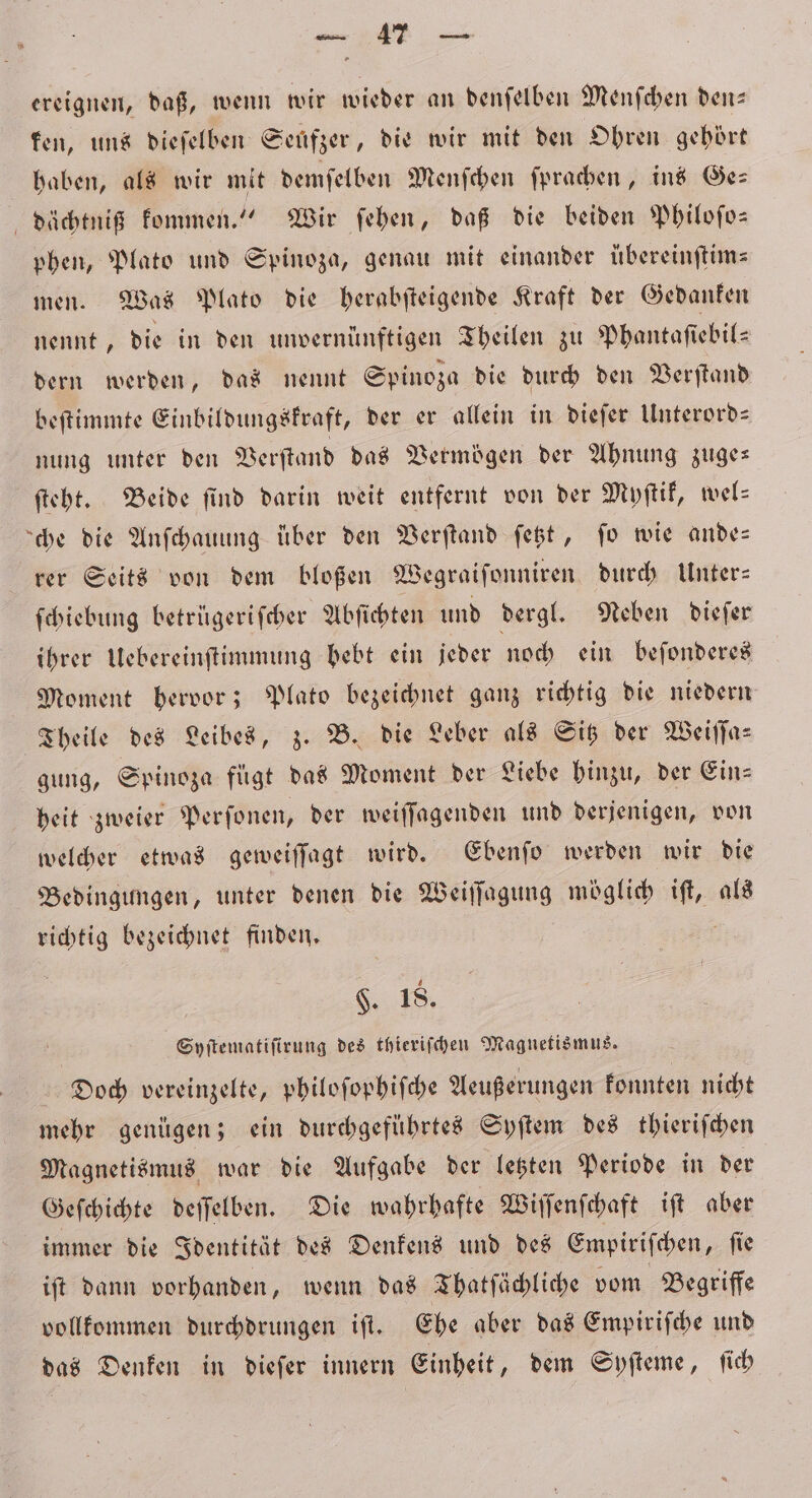 ereignen, daß, wenn wir wieder an denſelben Menſchen den— ken, uns dieſelben Seufzer, die wir mit den Ohren gehört haben, als wir mit demſelben Menſchen ſprachen, ins Ges dächtniß kommen.“ Wir ſehen, daß die beiden Philoſo— phen, Plato und Spinoza, genau mit einander übereinſtim— men. Was Plato die herabſteigende Kraft der Gedanken nennt, die in den unvernünftigen Theilen zu Phantaſiebil— dern werden, das nennt Spinoza die durch den Verstand beſtimmte Einbildungskraft, der er allein in dieſer Unterord— nung unter den Verſtand das Vermögen der Ahnung zuge— ſteht. Beide ſind darin weit entfernt von der Myſtik, wel⸗ che die Anſchauung über den Verſtand ſetzt, fo wie ande— rer Seits von dem bloßen Wegraifonniren durch Unter- ſchiebung betrügeriſcher Abſichten und dergl. Neben dieſer ihrer Uebereinſtimmung bebt ein jeder noch ein beſonderes Moment hervor; Plato bezeichnet ganz richtig die niedern Theile des Leibes, z. B. die Leber als Sitz der Weiſſa— gung, Spinoza fügt das Moment der Liebe hinzu, der Ein— heit zweier Perſonen, der weiſſagenden und derjenigen, von welcher etwas geweiſſagt wird. Ebenſo werden wir die Bedingungen, unter denen die Weiſſagung möglich iſt, als richtig bezeichnet finden. §. 18. Syſtematiſirung des thieriſchen Magnetismus. Doch vereinzelte, philoſophiſche Aeußerungen konnten nicht mehr genügen; ein durchgeführtes Syſtem des thieriſchen Magnetismus war die Aufgabe der letzten Periode in der Geſchichte deſſelben. Die wahrhafte Wiſſenſchaft iſt aber immer die Identität des Denkens und des Empiriſchen, ſie iſt dann vorhanden, wenn das Thatſächliche vom Begriffe vollkommen durchdrungen iſt. Ehe aber das Empiriſche und das Denken in dieſer innern Einheit, dem Syſteme, ſich
