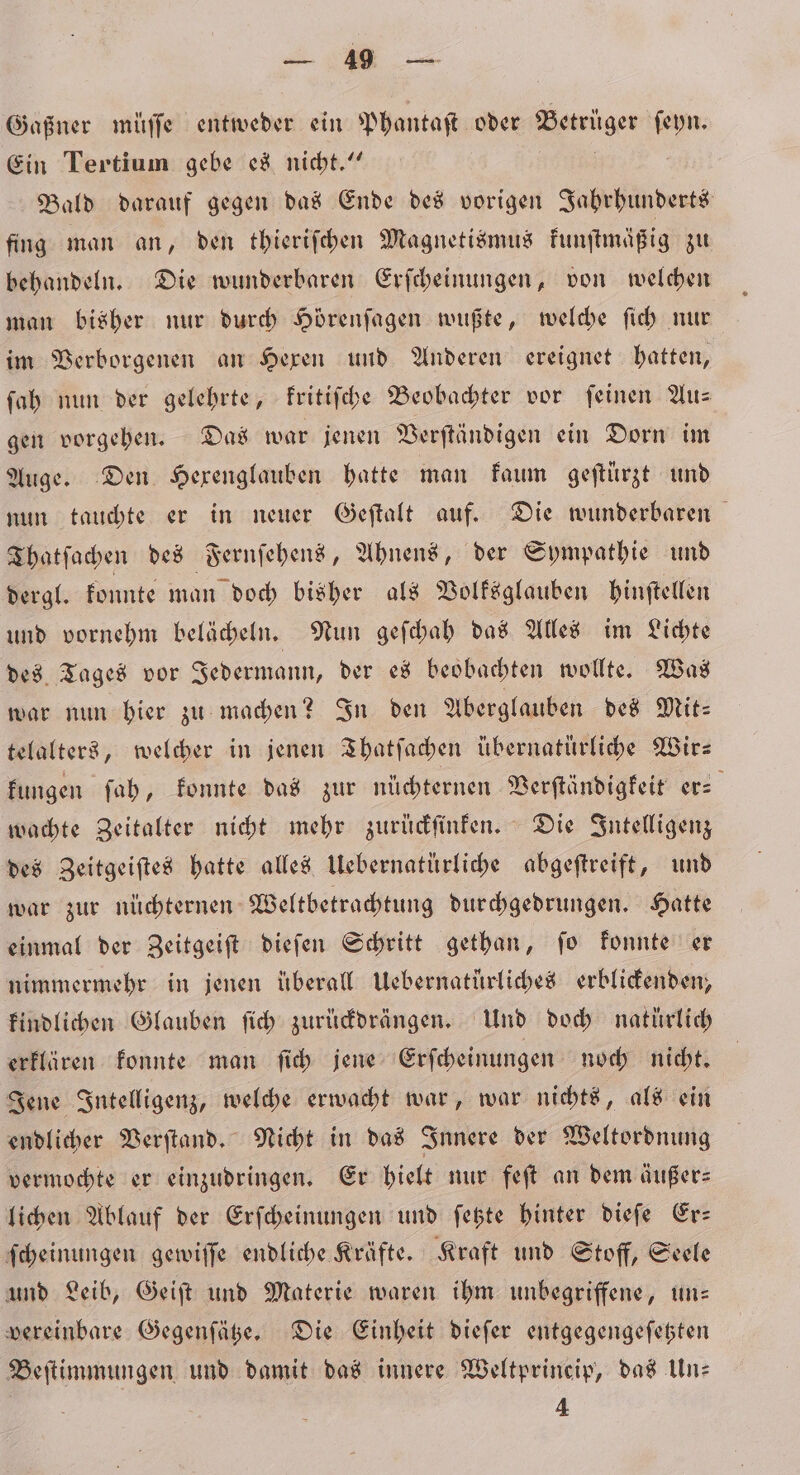 Gaßner müſſe entweder ein Phantaſt oder Betrüger ſeyn. Ein Tertium gebe es nicht.“ Bald darauf gegen das Ende des vorigen Jahrhunderts fing man an, den thieriſchen Magnetismus kunſtmäßig zu behandeln. Die wunderbaren Erſcheinungen, von welchen man bisher nur durch Hörenſagen wußte, welche ſich nur im Verborgenen an Hexen und Anderen ereignet hatten, ſah nun der gelehrte, kritiſche Beobachter vor feinen Aus gen vorgehen. Das war jenen Verſtändigen ein Dorn im Auge. Den Hexenglauben hatte man kaum geſtürzt und nun tauchte er in neuer Geſtalt auf. Die wunderbaren Thatſachen des Fernſehens, Ahnens, der Sympathie und dergl. konnte man doch bisher als Volksglauben hinſtellen und vornehm belächeln. Nun geſchah das Alles im Lichte des Tages vor Jedermann, der es beobachten wollte. Was war nun hier zu machen? In den Aberglauben des Mit- telalters, welcher in jenen Thatſachen übernatürliche Wir— kungen ſah, konnte das zur nüchternen Verſtändigkeit er- wachte Zeitalter nicht mehr zurückſinken. Die Intelligenz des Zeitgeiſtes hatte alles Uebernatürliche abgeſtreift, und war zur nüchternen Weltbetrachtung durchgedrungen. Hatte einmal der Zeitgeiſt dieſen Schritt gethan, ſo konnte er nimmermehr in jenen überall Uebernatürliches erblickenden, kindlichen Glauben ſich zurückdrängen. Und doch natürlich erklären konnte man ſich jene Erſcheinungen noch nicht. Jene Intelligenz, welche erwacht war, war nichts, als ein endlicher Verſtand. Nicht in das Innere der Weltordnung vermochte er einzudringen. Er hielt nur feſt an dem äußer⸗ lichen Ablauf der Erſcheinungen und ſetzte hinter dieſe Er— ſcheinungen gewiſſe endliche Kräfte. Kraft und Stoff, Seele und Leib, Geiſt und Materie waren ihm unbegriffene, un— vereinbare Gegenſätze. Die Einheit dieſer entgegengeſetzten Beſtimmungen und damit das innere Weltprincip, das Un- 4