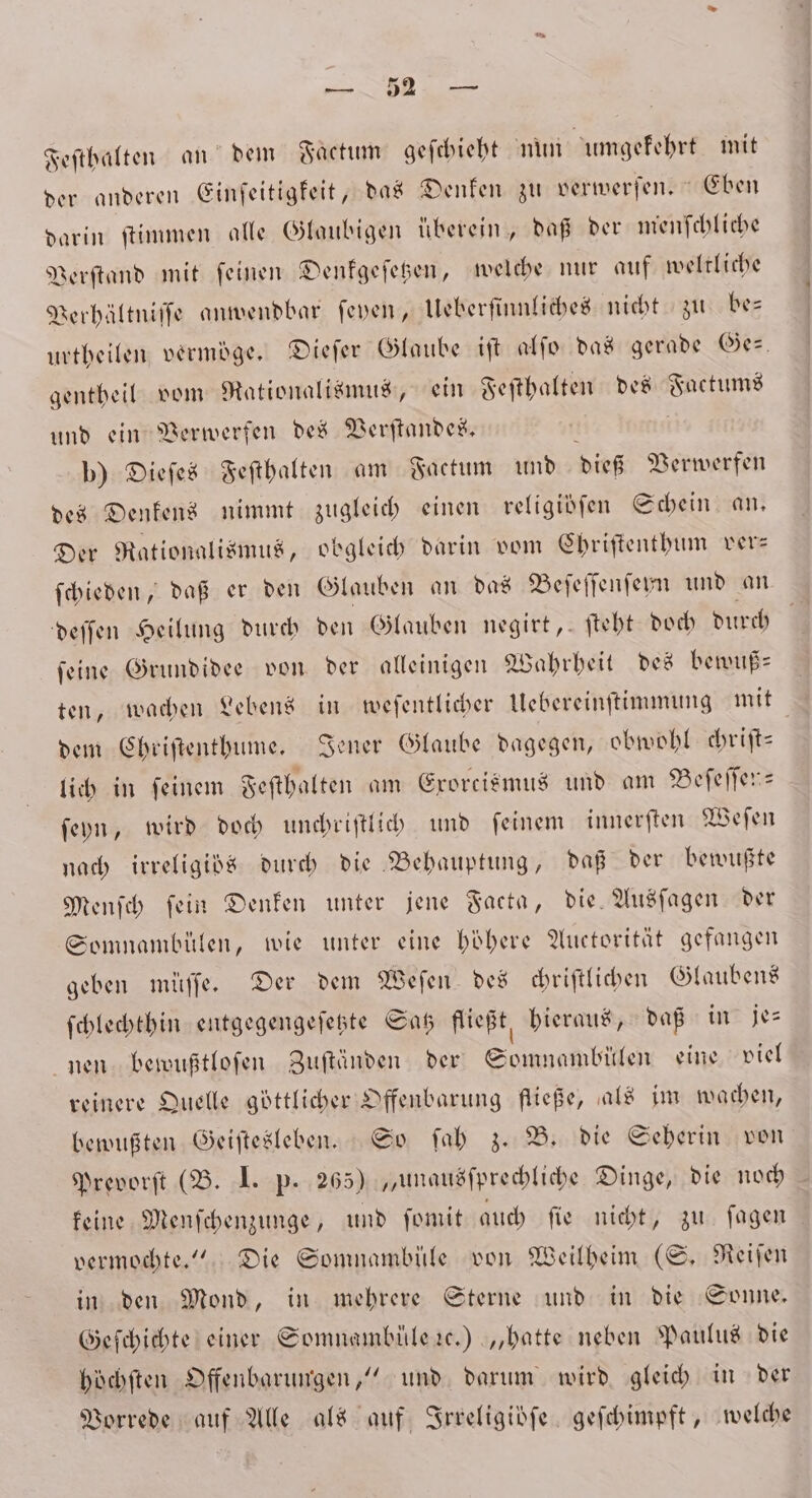 Feſthalten an dem Factum geſchieht nun umgekehrt mit der anderen Einſeitigkeit, das Denken zu verwerſen.“ Eben darin ſtimmen alle Glaubigen überein, daß der menſchliche Verſtand mit ſeinen Denkgeſetzen, welche nur auf weltliche Verhältniſſe anwendbar ſeyen, Ueberſinnliches nicht zu be— urtheilen vermöge. Dieſer Glaube iſt alſo das gerade Ges. gentheil vom Rationalismus, ein Feſthalten des Factums und ein Verwerfen des Verſtandes. p) Dieſes Feſthalten am Factum und dieß Verwerfen des Denkens nimmt zugleich einen religibſen Schein an. Der Rationalismus, obgleich darin vom Chriſtenthum ver— ſchieden, daß er den Glauben an das Beſeſſenſeyn und an deſſen Heilung durch den Glauben negirt, ſteht doch durch ſeine Grundidee von der alleinigen Wahrheit des bewuß— ten, wachen Lebens in weſentlicher Uebereinſtimmung mit dem Chriſtenthume. Jener Glaube dagegen, obwohl chriſt⸗ lich in ſeinem Feſthalten am Exorcismus und am Beſeſſen— ſeyn, wird doch unchriſtlich und ſeinem innerſten Weſen nach irreligids durch die Behauptung, daß der bewußte Menſch ſein Denken unter jene Facta, die. Ausſagen der Somnambülen, wie unter eine höhere Auctorität gefangen geben müſſe. Der dem Weſen des chriſtlichen Glaubens ſchlechthin entgegengeſetzte Satz fließt hieraus, daß in je— nen bewußtloſen Zuftänden der Senn bien eine viel reinere Quelle göttlicher Offenbarung fließe, als im wachen, bewußten Geiſtesleben. So ſah z. B. die Seherin von Prevorſt (B. I. p. 265) „unausſprechliche Dinge, die noch keine Menſchenzunge, und ſomit auch ſie nicht, zu ſagen vermochte.“ Die Somnambüle von Weilheim (S. Reiſen in den Mond, in mehrere Sterne und in die Sonne. Geſchichte einer Somnambüle ꝛc.) „hatte neben Paulus die höchſten Offenbarungen,“ und darum wird gleich in der Vorrede auf Alle als auf Irreligiöbſe geſchimpft, welche