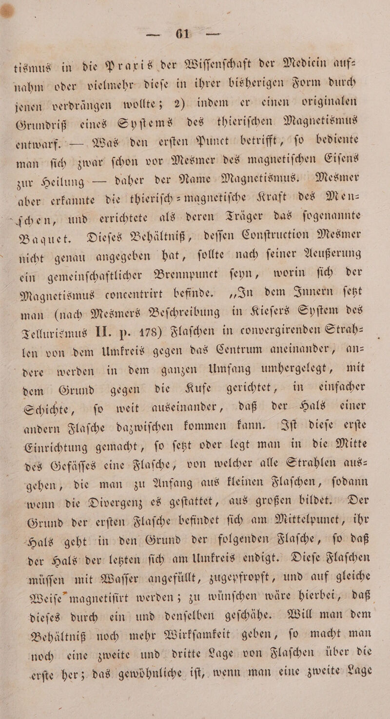 — tismus in die Praxis der Wiſſenſchaft der Mediein auf— nahm oder vielmehr dieſe in ihrer bisherigen Form durch jenen verdrängen wollte; 2) indem er einen originalen Grundriß eines Syſtems des thieriſchen Magnetismus entwarf. — Was den erſten Punct betrifft, ſo bediente man ſich zwar ſchon vor Mesmer des magnetiſchen Eiſens zur Heilung — daher der Name Magnetismus. Mesmer aber erkannte die tbierifch = magnetifche Kraft des Men⸗ chen, und errichtete als deren Träger das ſogenannte Baquet. Dieſes Behältniß, deſſen Conſtruetion Mesmer nicht genau angegeben hat, ſollte nach ſeiner Aeußerung ein gemeinſchaftlicher Brennpunct ſeyn, worin ſich der Magnetismus concentrirt befinde. „In dem Innern ſetzt man (nach Mesmers Beſchreibung in Kieſers Syſtem des Tellurismus II. p. 178) Flaſchen in convergirenden Strab- len von dem Umkreis gegen das Centrum aneinander, an— dere werden in dem ganzen Umfang umhergelegt, mit dem Grund gegen die Kufe gerichtet, in einfacher Schichte, ſo weit auseinander, daß der Hals einer andern Flaſche dazwiſchen kommen kann. Iſt dieſe erſte Einrichtung gemacht, ſo ſetzt oder legt man in die Mitte des Gefäſſes eine Flaſche, von welcher alle Strahlen aus⸗ gehen, die man zu Anfang aus kleinen Flaſchen, ſodann wenn die Divergenz es geſtattet, aus großen bildet. Der Grund der erſten Flaſche befindet ſich am Mittelpunct, ihr Hals geht in den Grund der folgenden Flaſche, ſo daß der Hals der letzten ſich am Umkreis endigt. Dieſe Flaſchen müſſen mit Waſſer angefüllt, zugepfropft, und auf gleiche Weiſe magnetiſirt werden; zu wünſchen wäre hierbei, daß dieſes durch ein und denſelben geſchähe. Will man dem Behältniß noch mehr Wirkſamkeit geben, ſo macht man noch eine zweite und dritte Lage von Flaſchen über die erſte her; das gewöhnliche iſt, wenn man eine zweite Lage
