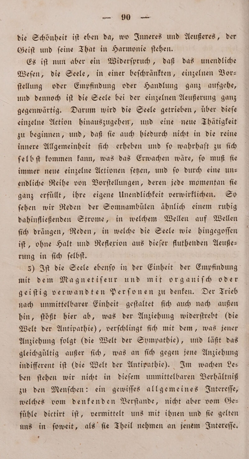 die Schönheit iſt eben da, wo Inneres und Aeußeres, der Geiſt und ſeine That in Harmonie ſtehen. Es iſt nun aber ein Widerſpruch, daß das unendliche Weſen, die Seele, in einer beſchränkten, einzelnen Vor⸗ ſtellung oder Empfindung oder Handlung ganz aufgehe, und dennoch iſt die Seele bei der einzelnen Aeußerung ganz gegenwärtig. Darum wird die Seele getrieben, über dieſe einzelne Action hinauszugehen, und eine neue Thätigkeit zu beginnen, und, daß ſie auch hiedurch nicht in die reine innere Allgemeinheit ſich erheben und ſo wahrhaft zu ſich ſelbſt kommen kann, was das Erwachen wäre, fo muß fie immer neue einzelne Actionen ſetzen, und ſo durch eine un— endliche Reihe von Vorſtellungen, deren jede momentan ſie ganz erfüllt, ihre eigene Unendlichkeit verwirklichen. So ſehen wir Reden der Somnambülen ähnlich einem ruhig dahinfließenden Strome, in welchem Wellen auf Wellen ſich drängen, Reden, in welche die Seele wie hingegoſſen iſt, ohne Halt und Reflexion aus dieſer fluthenden Aeuße— rung in ſich ſelbſt. 3) Iſt die Seele ebenſo in der Einheit der Empfindung mit dem Magnetiſeur und mit organiſch oder geiſtig verwandten Perſonen zu denken. Der Trieb nach unmittelbarer Einheit geſtaltet ſich auch nach außen hin, ſtößt hier ab, was der Anziehung widerſtrebt (die Welt der Antipathie), verſchlingt ſich mit dem, was jener Anziehung folgt (die Welt der Sympathie), und läßt das gleichgültig außer ſich, was an ſich gegen jene Anziehung indifferent iſt (die Welt der Antipathie). Im wachen Le: ben ſtehen wir nicht in dieſem unmittelbaren Verhältniß zu den Menſchen: ein gewiſſes allgemeines Intereſſe, welches vom denkenden Verſtande, nicht aber vom Ge— fühle dietirt iſt, vermittelt uns mit ihnen und fie gelten uns in ſoweit, als ſie Theil nehmen an jenem Intereſſe. €