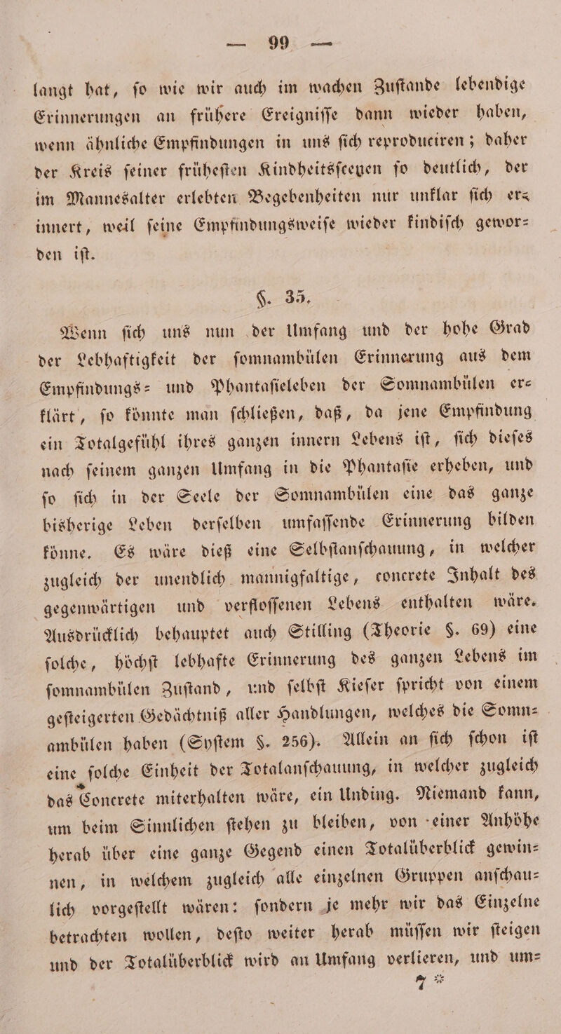 langt bat, fo wie wir auch im wachen Zuftande lebendige Erinnerungen an frühere Ereigniſſe dann wieder haben, wenn ähnliche Empfindungen in uns ſich reproduciren; daher der Kreis ſeiner früheſten Kindheitsſceuen ſo deutlich, der im Mannesalter erlebten Begebenheiten nur unklar ſich ers innert, weil ſeine Empfindungsweiſe wieder kindiſch gewor— den iſt. $. 35, Wenn ſich uns nun der Umfang und der hohe Grad der Lebhaftigkeit der ſomnambülen Erinnerung aus dem Empfindungs- und Phantaſieleben der Somnambülen ers klärt, ſo koͤnnte man ſchließen, daß, da jene Empfindung ein Totalgefühl ihres ganzen innern Lebens iſt, ſich dieſes nach ſeinem ganzen Umfang in die Phantaſie erheben, und ſo ſich in der Seele der Somnambülen eine das ganze bisherige Leben derſelben umfaſſende Erinnerung bilden könne. Es wäre dieß eine Selbſtanſchauung, in welcher zugleich der unendlich. mannigfaltige, concrete Inhalt des gegenwärtigen und verfloſſenen Lebens enthalten wäre. Ausdrücklich behauptet auch Stilling (Theorie 8. 69) eine ſolche, höchſt lebhafte Erinnerung des ganzen Lebens im ſomnambülen Zuſtand, und ſelbſt Kieſer ſpricht von einem geſteigerten Gedächtniß aller Handlungen, welches die Somn⸗ ambülen haben (Syſtem §. 256). Allein an ſich ſchon iſt eine ſolche Einheit der Totalanſchauung, in welcher zugleich das Conerete miterhalten wäre, ein Unding. Niemand kann, um beim Sinnlichen ſtehen zu bleiben, von einer Anhöhe herab über eine ganze Gegend einen Totalüberblick gewin⸗ nen, in welchem zugleich alle einzelnen Gruppen anſchau⸗ lich vorgeſtellt wären: ſondern je mehr wir das Einzelne betrachten wollen, deſto weiter herab müſſen wir ſteigen und der Totalüberblick wird an Umfang verlieren, und um⸗ wi