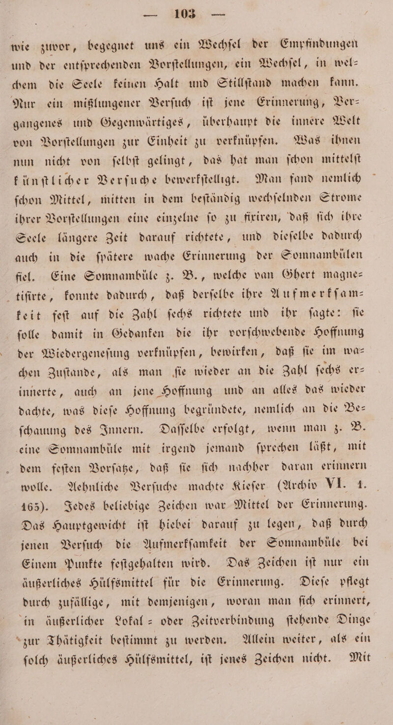 wie zuvor, begegnet uns ein Wechſel der Empfindungen und der entſprechenden Vorſtellungen, ein Wechſel, in wel— chem die Seele keinen Halt und Stillſtand machen kann. Nur ein mißlungener Verſuch iſt jene Erinnerung, Ver— gangenes und Gegenwärtiges, überhaupt die innere Welt von Vorſtellungen zur Einheit zu verknüpfen. Was ihnen nun nicht von ſelbſt gelingt, das hat man ſchon mittelſt künſtlicher Verſuche bewerkſtelligt. Man fand nemlich ſchon Mittel, mitten in dem beſtändig wechſelnden Strome ihrer Vorſtellungen eine einzelne ſo zu fixiren, daß ſich ihre Seele längere Zeit darauf richtete, und dieſelbe dadurch auch in die ſpätere wache Erinnerung der Somnambülen fiel. Eine Somnambüle z. B., welche van Ghert magne— tiſirte, konnte dadurch, daß derſelbe ihre Auf merkſam— keit feſt auf die Zahl ſechs richtete und ihr ſagte: ſie ſolle damit in Gedanken die ihr vorſchwebende Hoffnung der Wiedergeneſung verknüpfen, bewirken, daß fie im was chen Zuftande, als man fie wieder an die Zahl ſechs er⸗ innerte, auch an jene Hoffnung und an alles das wieder dachte, was dieſe Hoffnung begründete, nemlich an die Be— ſchauung des Innern. Daſſelbe erfolgt, wenn man z. B. eine Somnambüle mit irgend jemand ſprechen läßt, mit dem feſten Vorſatze, daß ſie ſich nachher daran erinnern wolle. Aehnliche Verſuche machte Kieſer (Archiv VI. 1. 165). Jedes beliebige Zeichen war Mittel der Erinnerung. Das Hauptgewicht iſt hiebei darauf zu legen, daß durch jenen Verſuch die Aufmerkſamkeit der Somnambüle bei Einem Punkte feſtgehalten wird. Das Zeichen iſt nur ein äußerliches Hülfsmittel für die Erinnerung. Dieſe pflegt durch zufällige, mit demjenigen, woran man ſich erinnert, in äußerlicher Lokal- oder Zeitverbindung ſtehende Dinge zur Thätigkeit beſtimmt zu werden. Allein weiter, als ein ſolch äußerliches Hülfsmittel, iſt jenes Zeichen nicht. Mit