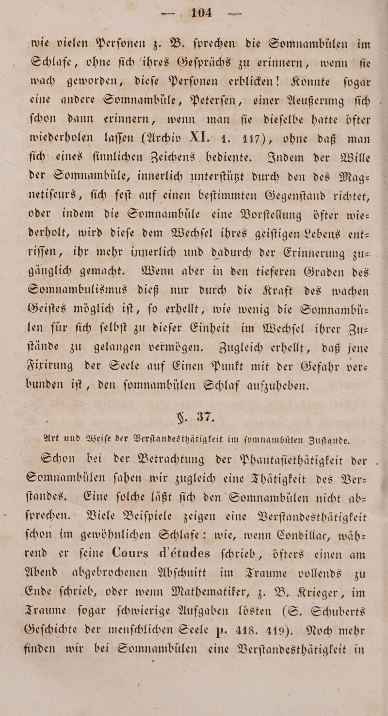 de wie vielen Perſonen z. B. ſprechen die Somnambülen im Schlafe, ohne ſich ihres Geſprächs zu erinnern, wenn ſie wach geworden, dieſe Perſonen erblicken! Konnte ſogar eine andere Somnambüle, Peterſen, einer Aeußerung ſich ſchon dann erinnern, wenn man ſie dieſelbe hatte öfter wiederholen laſſen (Archiv XI. 4. 117), ohne daß man ſich eines ſinnlichen Zeichens bediente. Indem der Wille der Somnambüle, innerlich unterftügt durch den des Mag— netiſeurs, ſich feſt auf einen beſtimmten Gegenſtand richtet, oder indem die Somnambüle eine Vorſtellung öfter wie— derholt, wird dieſe dem Wechſel ihres geiſtigen Lebens ent— riſſen, ihr mehr innerlich und dadurch der Erinnerung zu— gänglich gemacht. Wenn aber in den tieferen Graden des Somnambulismus dieß nur durch die Kraft des wachen Geiſtes möglich iſt, fo erhellt, wie wenig die Somnambü— len für ſich ſelbſt zu dieſer Einheit im Wechſel ihrer Zu— ſtände zu gelangen vermögen. Zugleich erhellt, daß jene Fixirung der Seele auf Einen Punkt mit der Gefahr ver⸗ bunden iſt, den ſomnambüͤlen Schlaf aufzuheben. F. 37. Art und Weiſe der Verſtandesthätigkeit im ſomnambülen Zuftande, Schon bei der Betrachtung der Phantafiethätigfeit der . Somnambülen ſahen wir zugleich eine Thätigkeit des Ver— ſtandes. Eine ſolche läßt ſich den Somnambülen nicht ab— ſprechen. Viele Beiſpiele zeigen eine Verſtandesthätigkeit ſchon im gewöhnlichen Schlafe: wie, wenn Condillac, wäh— rend er feine Cours d'études ſchrieb, öfters einen am Abend abgebrochenen Abſchnitt im Traume vollends zu Ende ſchrieb, oder wenn Mathematiker, z. B. Krieger, im Traume ſogar ſchwierige Aufgaben lösten (S. Schuberts Geſchichte der menſchlichen Seele p. 418. 419). Noch mehr finden wir bei Somnambülen eine Verſtandesthätigkeit in