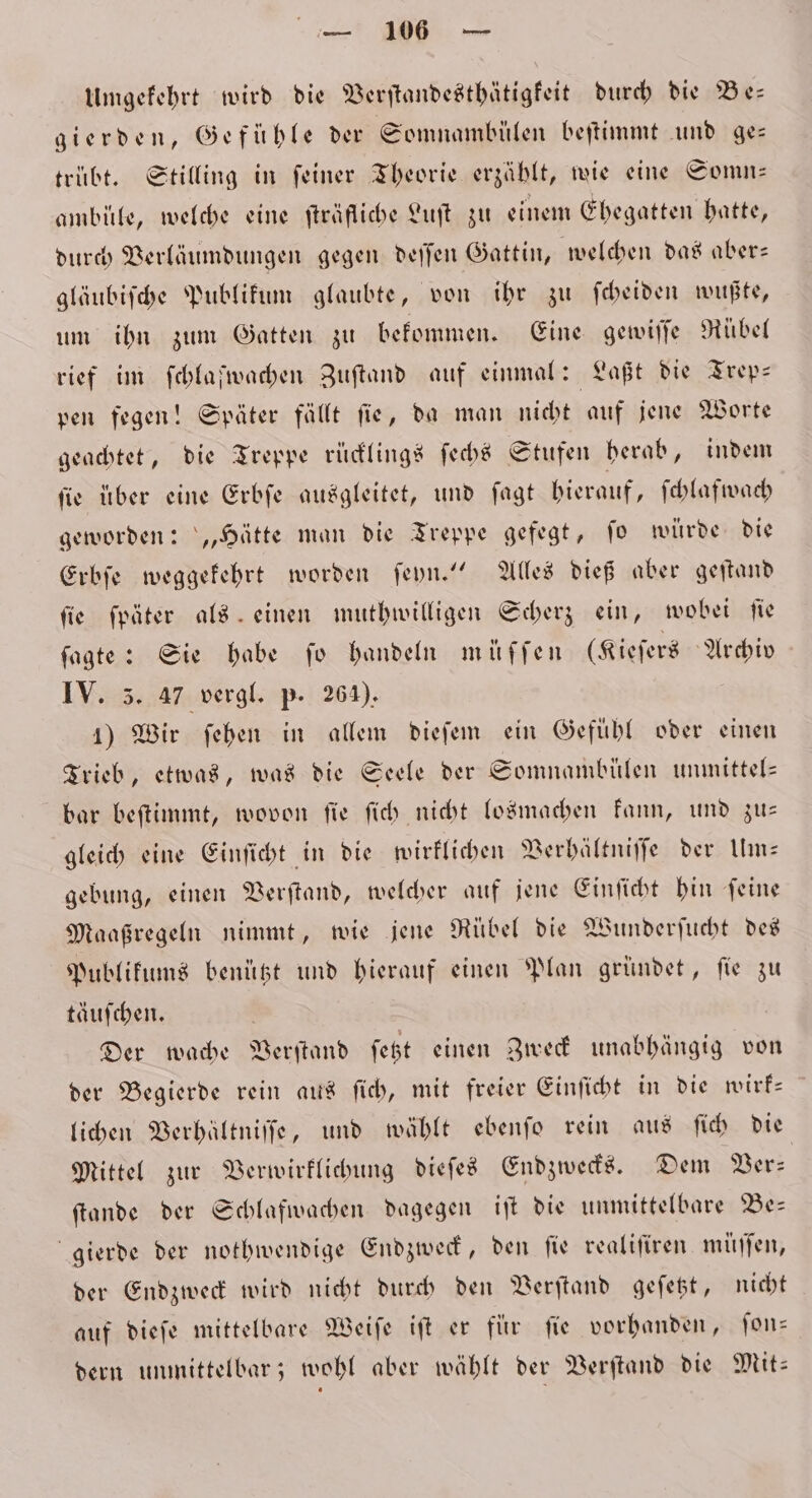 Umgekehrt wird die Verſtandesthätigkeit durch die Be— gierden, Gefühle der Somnambülen beſtimmt und ge— trübt. Stilling in ſeiner Theorie erzählt, wie eine Somn— ambüle, welche eine fträfliche Luſt zu einem Ehegatten hatte, durch Verläumdungen gegen deſſen Gattin, welchen das aber— gläubiſche Publikum glaubte, von ihr zu ſcheiden wußte, um ihn zum Gatten zu bekommen. Eine gewiſſe Rübel rief im ſchlaſwachen Zuſtand auf einmal: Laßt die Trep— pen fegen! Später fällt ſie, da man nicht auf jene Worte geachtet, die Treppe rücklings ſechs Stufen herab, indem ſie über eine Erbſe ausgleitet, und ſagt hierauf, ſchlafwach geworden: „Hätte man die Treppe gefegt, ſo würde die Erbſe weggekehrt worden ſeyn.“ Alles dieß aber geſtand ſie ſpäter als einen muthwilligen Scherz ein, wobei ſie ſagte: Sie habe fo handeln muͤſſen (Kieſers Archiv IV. 3. 47 vergl. p. 264). 1) Wir ſehen in allem dieſem ein Gefuͤhl oder einen Trieb, etwas, was die Seele der Somnambülen unmittel— bar beſtimmt, wovon ſie ſich nicht losmachen kann, und zu— gleich eine Einſicht in die wirklichen Verhältniſſe der Um— gebung, einen Verſtand, welcher auf jene Einſicht hin ſeine Maaßregeln nimmt, wie jene Rübel die Wunderſucht des Publikums benützt und hierauf einen Plan gründet, ſie zu täuschen. Der wache Verſtand ſetzt einen Zweck unabhängig von der Begierde rein aus ſich, mit freier Einſicht in die wirk— lichen Verhältniſſe, und wählt ebenſo rein aus ſich die Mittel zur Verwirklichung dieſes Endzwecks. Dem Ver⸗ ſtande der Schlafwachen dagegen iſt die unmittelbare Be— gierde der nothwendige Endzweck, den fie realiſiren muͤſſen, der Endzweck wird nicht durch den Verſtand geſetzt, nicht auf dieſe mittelbare Weiſe iſt er für ſie vorhanden, ſon— dern unmittelbar; wohl aber wählt der Verſtand die Mit: