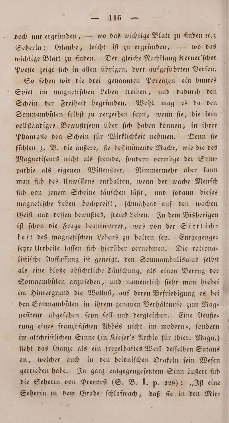 — 1 doch nur ergründen, — wo das wichtige Blatt zu finden ꝛc. Seherin: Glaube, leicht iſt zu ergründen, — wo das wichtige Blatt zu finden. Der gleiche Nachklang Kerner'ſcher Poeſie zeigt ſich in allen übrigen, dort aufgeführten Verfen, So ſehen wir die drei genannten Potenzen ein buntes Spiel im magnetiſchen Leben treiben, und dadurch den Schein der Freiheit begründen. Wohl mag es da den Somnambülen ſelbſt zu verzeihen ſeyn, wenn fie, die kein vollſtändiges Bewußtſeyn über ſich haben können, in ihrer Phantaſie den Schein für Wirklichkeit nehmen. Denn fie fühlen z. B. die äußere, fie beſtimmende Macht, wie die des Magnetiſeurs nicht als fremde, ſondern vermöge der Sym— pathie als eigenen Willensaet. Nimmermehr aber kann man ſich des Unwillens enthalten, wenn der wache Menſch ſich von jenem Scheine täuſchen läßt, und ſodann dieſes magnetifche Leben hochpreiſt, ſchmähend auf den wachen Geiſt und deſſen bewußtes, freies Leben. In dem Bisherigen iſt ſchon die Frage beantwortet, was von der Sittlich— keit des magnetiſchen Lebens zu halten ſey. Entgegenge— ſetzte Urtheile laſſen ſich hierüber vernehmen. Die rationa— liſtiſche Auffaſſung iſt geneigt, den Somnambulismus ſelbſt als eine bloße abſichtliche Täuſchung, als einen Betrug der Somnambülen anzuſehen, und namentlich ſieht man hiebei im Hintergrund die Wolluſt, auf deren Befriedigung es bei den Somnambülen in ihrem genauen Verhältniſſe zum Mag— neſiteur abgeſehen ſeyn ſoll und dergleichen. Eine Aeuße- rung eines franzöſiſchen Abbés nicht im modern-, ſondern im altchriſtlichen Sinne (in Kieſer's Archiv für thier. Magn.) ſieht das Ganze als ein frevelhaftes Werk deſſelben Satans an, welcher auch in den heidniſchen Orakeln ſein Weſen getrieben habe. In ganz entgegengeſetztem Sinn äußert ſich die Seherin von Prevorſt (S. B. I. p. 229): „Iſt eine Seherin in dem Grade ſchlafwach, daß ſie in den Mit—
