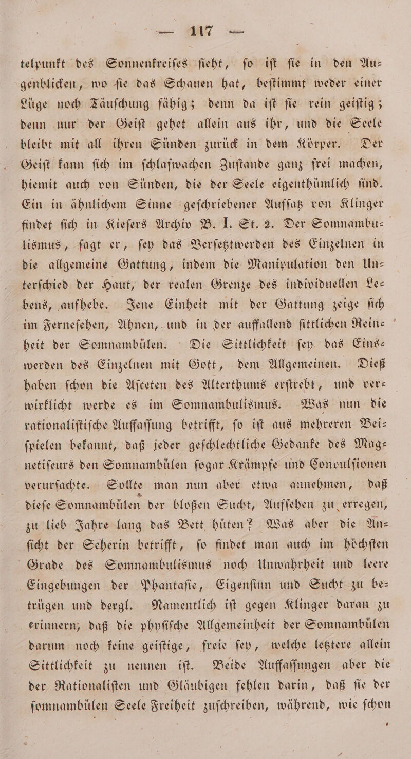 telpunkt des Sonnenkreiſes ſieht, ſo iſt ſie in den Au— genblicken, wo ſie das Schauen hat, beſtimmt weder einer Lüge noch Täuſchung fähig; denn da iſt ſie rein geiſtig; denn nur der Geiſt gehet allein aus ihr, und die Seele bleibt mit all ihren Sünden zurück in dem Körper. Der Geiſt kann ſich im ſchlafwachen Zuſtande ganz frei machen, hiemit auch von Sünden, die der Seele eigenthümlich find. Ein in ähnlichem Sinne geſchriebener Auffas von Klinger findet ſich in Kieſers Archiv B. I. St. 2. Der Somnambu⸗ lismus, ſagt er, ſey das Verſetztwerden des Einzelnen in die allgemeine Gattung, indem die Manipulation den Un— terſchied der Haut, der realen Grenze des individuellen Le— bens, aufhebe. Jene Einheit mit der Gattung zeige ſich im Ferneſehen, Ahnen, und in der auffallend ſittlichen Rein- heit der Somnambülen. Die Sittlichkeit ſey das Eins— werden des Einzelnen mit Gott, dem Allgemeinen. Dieß haben ſchon die Aſceten des Alterthums erſtrebt, und vers wirklicht werde es im Somnambulismus. Was nun die rationaliſtiſche Auffaffung betrifft, fo iſt aus mehreren Bei: ſpielen bekannt, daß jeder geſchlechtliche Gedanke des Mag— netiſeurs den Somnambülen fogar Krämpfe und Convulſionen verurſachte. Sollte man nun aber etwa annehmen, daß dieſe Somnambülen der bloßen Sucht, Aufſehen zu erregen, zu lieb Jahre lang das Bett hüten? Was aber die An⸗ ſicht der Seherin betrifft, fo findet man auch im höchſten Grade des Somnambulismus noch Unwahrheit und leere Eingebungen der Phantaſie, Eigenſinn und Sucht zu be— trügen und dergl. Namentlich iſt gegen Klinger daran zu erinnern, daß die phyſiſche Allgemeinheit der Somnambülen darum noch keine geiſtige, freie ſey, welche letztere allein Sittlichkeit zu nennen iſt. Beide Auffaſſungen aber die der Rationaliſten und Gläubigen fehlen darin, daß ſie der ſomnambülen Seele Freiheit zuſchreiben, während, wie ſchon