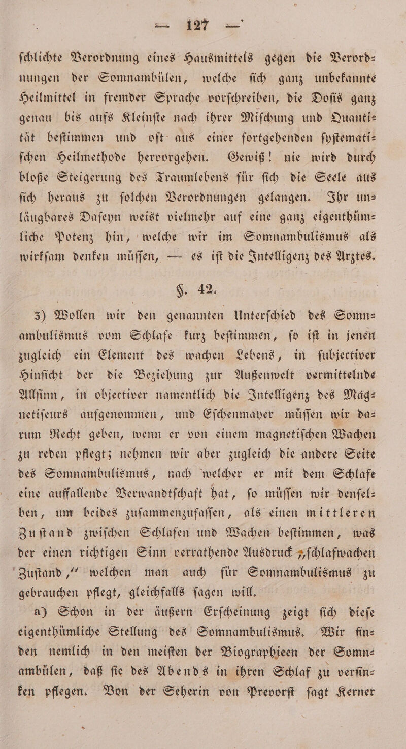 ſchlichte Verordnung eines Hausmittels gegen die Verord— nungen der Somnambülen, welche ſich ganz unbekannte Heilmittel in fremder Sprache vorſchreiben, die Doſis ganz genau bis aufs Kleinſte nach ihrer Miſchung und Quanti— tät beſtimmen und oft aus einer fortgehenden ſyſtemati— ſchen Heilmethode hervorgehen. Gewiß! nie wird durch bloße Steigerung des Traumlebens für ſich die Seele aus ſich heraus zu ſolchen Verordnungen gelangen. Ihr un— läugbares Daſeyn weist vielmehr auf eine ganz eigenthüm— liche Potenz hin, welche wir im Somnambulismus als wirkſam denken müſſen, — es iſt die Intelligenz des Arztes. F. 42. 35) Wollen wir den genannten Unterſchied des Somn— ambulismus vom Schlafe kurz beſtimmen, ſo iſt in jenen zugleich ein Element des wachen Lebens, in ſubjectiver Hinſicht der die Beziehung zur Außenwelt vermittelnde Allſinn, in objectiver namentlich die Intelligenz des Mag: netiſeurs aufgenommen, und Eſchenmayer müſſen wir da— rum Recht geben, wenn er von einem magnetiſchen Wachen zu reden pflegt; nehmen wir aber zugleich die andere Seite des Somnambulismus, nach welcher er mit dem Schlafe ben, um beides zuſammenzufaſſen, als einen mittleren Zuſtand zwiſchen Schlafen und Wachen beſtimmen, was der einen richtigen Sinn verrathende Ausdruck „ſchlafwachen Zuſtand,“ welchen man auch für Somnambulismus zu gebrauchen pflegt, gleichfalls ſagen will. | a) Schon in der äußern Erſcheinung zeigt ſich dieſe eigenthümliche Stellung des Somnambulismus. Wir fine den nemlich in den meiſten der Biographieen der Somn— ambülen, daß fie des Abends in ihren Schlaf zu verſin⸗ ken pflegen. Von der Seherin von Prevorſt ſagt Kerner *