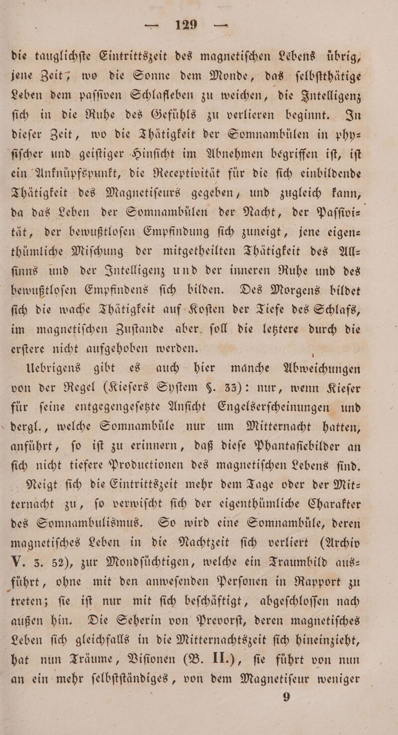„ die tauglichſte Eintrittszeit des magnetiſchen Lebens übrig, jene Zeit; wo die Sonne dem Monde, das ſelbſtthätige Leben dem paſſiven Schlafleben zu weichen, die Intelligenz ſich in die Ruhe des Gefuͤhls zu verlieren beginnt. In dieſer Zeit, wo die Thätigkeit der Somnambülen in phy— ſiſcher und geiſtiger Hinſicht im Abnehmen begriffen iſt, iſt ein Anknüpfspunkt, die Receptivität für die ſich einbildende Thätigkeit des Magnetiſeurs gegeben, und zugleich kann, da das Leben der Somnambülen der Nacht, der Paſſivi⸗ tät, der bewußtloſen Empfindung ſich zuneigt, jene eigen— thümliche Miſchung der mitgetheilten Thätigkeit des All— ſinns und der Intelligenz und der inneren Ruhe und des bewußtloſen Empfindens ſich bilden. Des Morgens bildet ſich die wache Thätigkeit auf Koſten der Tiefe des Schlafs, im magnetiſchen Zuſtande aber ſoll die letztere durch die erſtere nicht aufgehoben werden. f Uebrigens gibt es auch hier manche Abweichungen von der Regel (Kieſers Syſtem §. 33): nur, wenn Kieſer fur feine entgegengeſetzte Anſicht Engelserſcheinungen und anführt, fo iſt zu erinnern, daß dieſe Phantaſiebilder an ſich nicht tiefere Produetionen des magnetiſchen Lebens ſind. Neigt ſich die Eintrittszeit mehr dem Tage oder der Mit— ternacht zu, ſo verwiſcht ſich der eigenthümliche Charakter des Somnambulismus. So wird eine Somnamblüule, deren magnetiſches Leben in die Nachtzeit ſich verliert (Archiv V. 3. 52), zur Mondſüchtigen, welche ein Traumbild aus: treten; ſie iſt nur mit ſich beſchäftigt, abgeſchloſſen nach außen hin. Die Seherin von Prevorſt, deren magnetiſches Leben ſich gleichfalls in die Mitternachtszeit ſich hineinzieht, hat nun Träume, Viſionen (B. II.), fie führt von nun an ein mehr ſelbſtſtändiges, von dem Magnetiſeur weniger 5 9