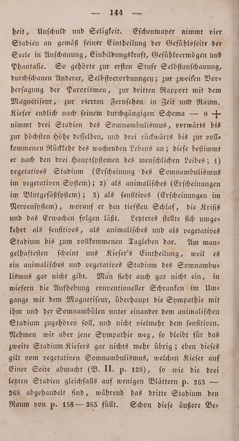 . heit, Unſchuld und Seligkeit. Eſchenmayer nimmt vier Stadien an gemäß ſeiner Eintheilung der Gefühlsſeite der Seele in Anfbauung, Einbildungskraft, Gefühlvermögen und Phantaſie. So gehörte zur erſten Stufe Selbſtanſchauung, durchſchauen Anderer, Selbſtverordnungen; zur zweiten Vor— berfagung der Parorismen, zur dritten Rapport mit dem Magnetiſeur, zur vierten Fernſehen in Zeit und Raum. Kiefer endlich nach feinem durchgängigen Schema — 0 + nimmt drei Stadien des Somnambulismus, vorwärts bis zur höͤchſten Höhe deſſelben, und drei rückwärts bis zur volle kommenen Rückkehr des wachenden Lebens an; dieſe beſtimmt er nach den drei Hauptſyſtemen des menſchlichen Leibes; 4) vegetatives Stadium (Erſcheinung des Somnambulismus im vegetativen Syſtem); 2) als animaliſches (Erſcheinungen im Blutgefäßſyſtem); 3) als ſenſitives (Erſcheinungen im Nervenſyſtem), worauf er den tiefſten Schlaf, die Kriſis und das Erwachen folgen läßt. Letzteres ſtellte ſich umge— kehrt als ſenſitives, als animaliſches und als vegetatived Stadium bis zum vollkommenen Tagleben dar. Am man— gelhafteſten ſcheint uns Kieſer's Eintheilung, weil es ein animalifches und vegetatives Stadium des Somnambu— lismus gar nicht gibt. Man ſieht auch gar nicht ein, in wiefern die Aufhebung conventioneller Schranken im Um— | gange mit dem Magnetiſeur, überhaupt die Sympathie mit ihm und der Somnambuͤlen unter einander dem animaliſchen Stadium. zugehören ſoll, und nicht vielmehr dem ſenſitiven. Nehmen wir aber jene Sympathie weg, ſo bleibt fuͤr das zweite Stadium Kieſers gar nichts mehr übrig; eben dieſes gilt vom vegetativen Somnambulismus, welchen Kieſer auf Einer Seite abmacht (B. II. p. 128), ſo wie die drei letzten Stadien gleichfalls auf wenigen Blättern p. 265 — 268 abgehandelt ſind, während das dritte Stadium den Raum von p. 158 — 263 füllt, Schon dieſe äußere Bes