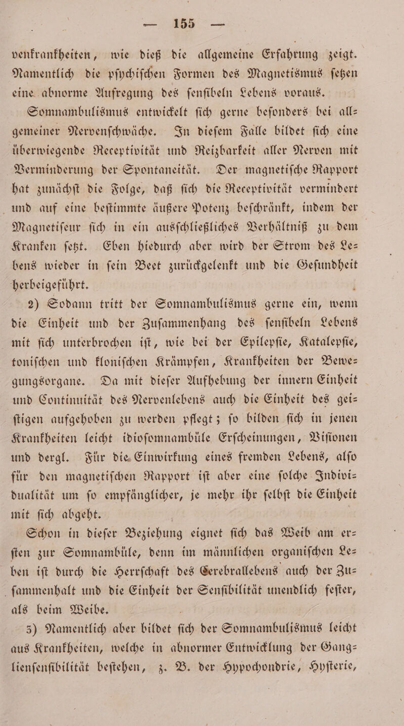 venfranfbeiten, wie dieß die allgemeine Erfahrung zeigt. Namentlich die pſychiſchen Formen des Magnetismus ſetzen eine abnorme Aufregung des ſenſibeln Lebens voraus. Somnambulismus entwickelt ſich gerne beſonders bei all— gemeiner Nervenſchwäche. In dieſem Falle bildet ſich eine überwiegende Receptivität und Reizbarkeit aller Nerven mit Verminderung der Spontaneität. Der magnetiſche Rapport hat zunächſt die Folge, daß ſich die Receptivität vermindert und auf eine beſtimmte äußere Potenz beſchränkt, indem der — Magnetiſeur ſich in ein ausſchließliches Verhältniß zu dem | Kranken fest. Eben hiedurch aber wird der Strom des Le— bens wieder in ſein Beet zurückgelenkt und die Geſundheit herbeigeführt. 2) Sodann tritt der Somnambulismus gerne ein, wenn die Einheit und der Zuſammenhang des ſenſibeln Lebens mit ſich unterbrochen iſt, wie bei der Epilepſie, Katalepſie, toniſchen und kloniſchen Krämpfen, Krankheiten der Bewe— gungsorgane. Da mit dieſer Aufhebung der innern Einheit und Continuität des Nervenlebens auch die Einheit des gei— ſtigen aufgehoben zu werden pflegt; ſo bilden ſich in jenen Krankheiten leicht idioſomnambüle Erſcheinungen, Viſionen und dergl. Für die Einwirkung eines fremden Lebens, alſo fuͤr den magnetiſchen Rapport iſt aber eine ſolche Indivi— dualität um ſo empfänglicher, je mehr ihr ſelbſt die Einheit mit ſich abgeht. Schon in dieſer Beziehung eignet ſich das Weib am er— ſten zur Somnambüle, denn im männlichen organiſchen Le— ben iſt durch die Herrſchaft des Cerebrallebens auch der Zu⸗ ſammenhalt und die Einheit der Senſibilität unendlich feſter, als beim Weibe. 5) Namentlich aber bildet ſich der Somnambulismus leicht aus Krankheiten, welche in abnormer Entwicklung der Gang: lienſenſibilität beſtehen, z. B. der Hypochondrie, Hyſterie,