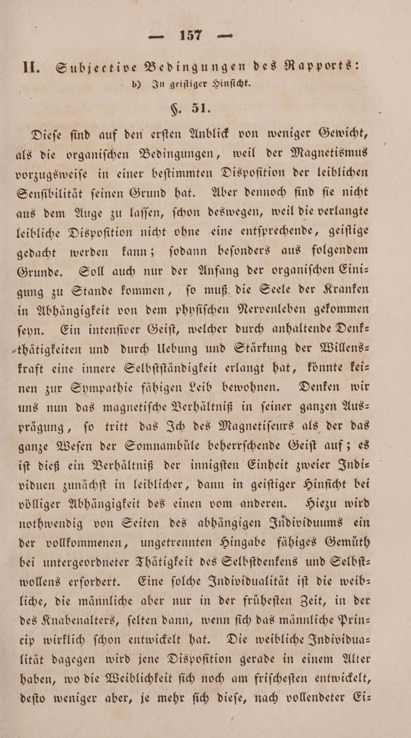 * 1 II. Subjective Bedingungen des Rapports: b) In geiſtiger Hinſicht. $. 51. Diefe find auf den erſten Anblick von weniger Gewicht, als die organiſchen Bedingungen, weil der Magnetismus vorzugsweiſe in einer beſtimmten Dispoſition der leiblichen Senſibilität ſeinen Grund hat. Aber dennoch ſind ſie nicht aus dem Auge zu laſſen, ſchon deswegen, weil die verlangte leibliche Dispoſition nicht ohne eine entſprechende, geiſtige gedacht werden kann; ſodann beſonders aus folgendem Grunde. Soll auch nur der Anfang der organiſchen Eini— gung zu Stande kommen, ſo muß die Seele der Kranken in Abhängigkeit von dem phyſiſchen Nervenleben gekommen ſeyn. Ein intenſiver Geiſt, welcher durch anhaltende Denk— »thätigfeiten und durch Uebung und Stärkung der Willens— kraft eine innere Selbſtſtändigkeit erlangt hat, könnte kei⸗ nen zur Sympathie fähigen Leib bewohnen. Denken wir uns nun das magnetiſche Verhältniß in feiner ganzen Aus— prägung, fo tritt das Ich des Magnetiſeurs als der das ganze Weſen der Somnamblüle beherrſchende Geiſt auf; es iſt dieß ein Verhältniß der innigſten Einheit zweier Indi— viduen zunächſt in leiblicher, dann in geiſtiger Hinſicht bei völliger Abhängigkeit des einen vom anderen. Hiezu wird nothwendig von Seiten des abhängigen Individuums ein der vollkommenen, ungetrennten Hingabe fähiges Gemuͤth bei untergeordneter Thätigkeit des Selbſtdenkens und Selbſt— wollens erfordert. Eine ſolche Individualität iſt die weib— liche, die männliche aber nur in der fruͤheſten Zeit, in der des Knabenalters, ſelten dann, wenn ſich das männliche Prin— cip wirklich ſchon entwickelt hat. Die weibliche Individua— lität dagegen wird jene Dispoſition gerade in einem Alter haben, wo die Weiblichkeit ſich noch am friſcheſten entwickelt, deſto weniger aber, je mehr ſich dieſe, nach vollendeter Ei—
