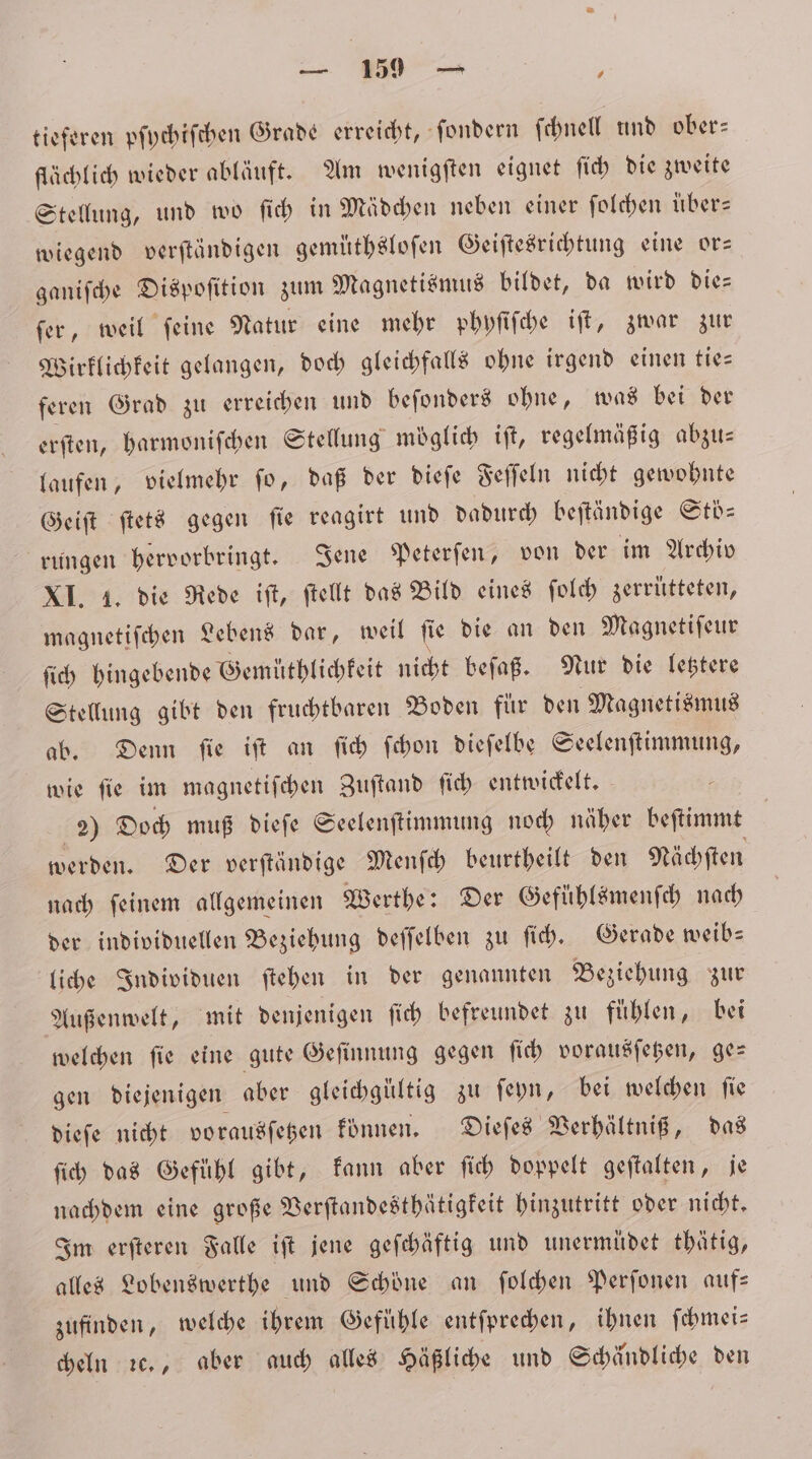 6. tieferen pſychiſchen Grade erreicht, ſondern ſchnell und ober— flächlich wieder abläuft. Am wenigſten eignet ſich die zweite Stellung, und wo ſich in Mädchen neben einer ſolchen uͤber— wiegend verſtändigen gemuͤthsloſen Geiſtesrichtung eine or— ganiſche Dispoſition zum Magnetismus bildet, da wird die— ſer, weil ſeine Natur eine mehr phyſiſche iſt, zwar zur Wirklichkeit gelangen, doch gleichfalls ohne irgend einen tie— feren Grad zu erreichen und beſonders ohne, was bei der erſten, harmoniſchen Stellung moglich iſt, regelmäßig abzu— laufen, vielmehr ſo, daß der dieſe Feſſeln nicht gewohnte Geiſt ſtets gegen ſie reagirt und dadurch beſtändige Stoͤ⸗ rungen hervorbringt. Jene Peterſen, von der im Archiv XI. 1. die Rede iſt, ſtellt das Bild eines ſolch zerrütteten, magnetiſchen Lebens dar, weil ſie die an den Magnetiſeur ſich hingebende Gemüthlichkeit nicht beſaß. Nur die letztere Stellung gibt den fruchtbaren Boden für den Magnetismus ab. Denn ſie iſt an ſich ſchon dieſelbe Seelenſtimmung, wie ſie im magnetiſchen Zuftand ſich entwickelt. 2) Doch muß dieſe Seelenſtimmung noch näher beſtimmt werden. Der verſtändige Menſch beurtheilt den Nächſten nach ſeinem allgemeinen Werthe: Der Gefühlsmenſch nach der individuellen Beziehung deſſelben zu ſich. Gerade weib⸗ liche Individuen ſtehen in der genannten Beziehung zur Außenwelt, mit denjenigen ſich befreundet zu fühlen, bei welchen ſie eine gute Geſinnung gegen ſich vorausſetzen, ge— gen diejenigen aber gleichgültig zu ſeyn, bei welchen ſie dieſe nicht vorausſetzen können. Dieſes Verhältniß, das ſich das Gefühl gibt, kann aber ſich doppelt geſtalten, je nachdem eine große Verſtandesthätigkeit hinzutritt oder nicht. Im erſteren Falle iſt jene geſchäftig und unermüdet thätig, alles Lobenswerthe und Schöne an ſolchen Perſonen auf— zufinden, welche ihrem Gefühle entſprechen, ihnen ſchmei— cheln ꝛc., aber auch alles Häßliche und Schändliche den
