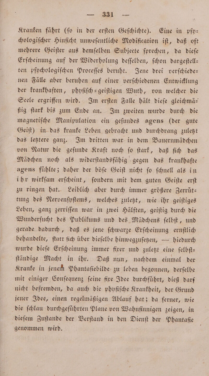 Kranken fährt (fo in der erſten Geſchichte). Eine in pſy— chologiſcher Hinſicht unweſentliche Modification iſt, daß oft mehrere Geiſter aus demſelben Subjecte ſprechen, da dieſe Erſcheinung auf der Widerholung deſſelben, ſchon dargeſtell— ten pſychologiſchen Proceſſes beruht. Jene drei verſchiede— nen Fälle aber beruhen auf einer verſchiedenen Entwicklung der krankhaften, phyſiſch-geiſtigen Wuth, von welcher die Seele ergriffen wird. Im erſten Falle hält dieſe gleichmä— ßig ſtark bis zum Ende an. Im zweiten wurde durch die magnetiſche Manipulation ein geſundes agens (der gute Geiſt) in das kranke Leben gebracht und durchdrang zuletzt das letztere ganz. Im dritten war in dem Bauernmädchen von Natur die geſunde Kraft noch fo ftarf, daß ſich das Mädchen noch als widerſtandsfähig gegen das krankhafte agens fühlte; daher der böſe Geiſt nicht ſo ſchnell als in ihr wirkſam erſcheint, ſondern mit dem guten Geiſte erſt zu ringen hat. Leiblich aber durch immer größere Zerrüt— tung des Nervenſyſtems, welches zuletzt, wie ihr geiſtiges Leben, ganz zerriſſen war in zwei Hälften, geiſtig durch die Wunderſucht des Publikums und des Mädchens ſelbſt, und gerade dadurch, daß es jene ſchwarze Erſcheinung ernſtlich behandelte, ftatt ſich über dieſelbe hinwegzuſetzen, — hiedurch wurde dieſe Erſcheinung immer fixer und zuletzt eine ſelbſt— ſtändige Macht in ihr. Daß nun, nachdem einmal der Kranke in jenem Phantaſiebilde zu leben begonnen, derſelbe mit einiger Conſequenz ſeine fixe Idee durchführt, dieß darf nicht befremden, da auch die phyſiſche Krankheit, der Grund jener Idee, einen regelmäßigen Ablauf hat; da ferner, wie dieſem Zuſtande der Verſtand in den 2 der Phantaſie genommen wird.
