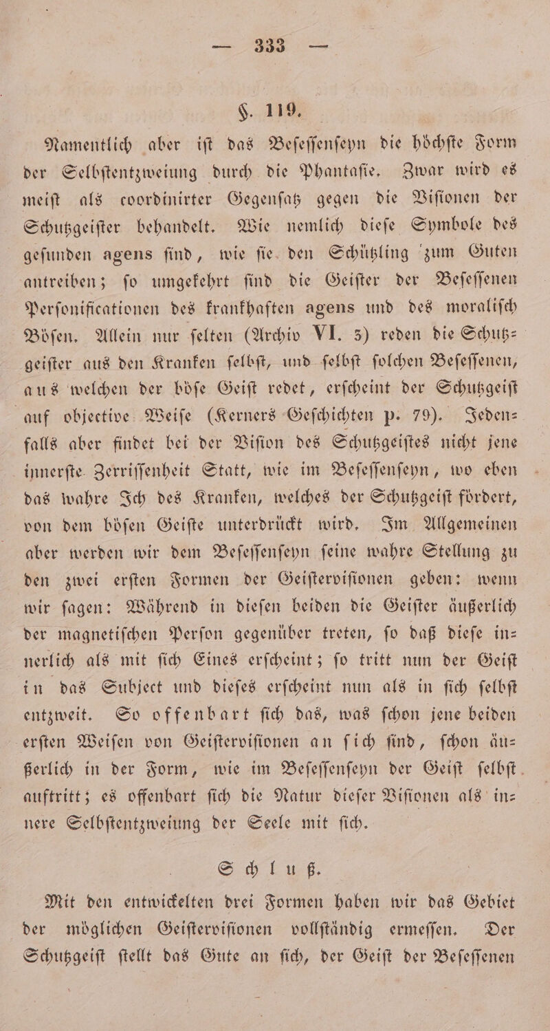 — 3. — $. 119, Namentlich aber iſt das Beſeſſenſeyn die hoͤchſte Form der Selbſtentzweiung durch die Phantaſie. Zwar wird es meiſt als coordinirter Gegenſatz gegen die Viſionen der Schutzgeiſter behandelt. Wie nemlich dieſe Symbole des geſunden agens ſind, wie ſie den Schützling zum Guten antreiben; ſo umgekehrt ſind die Geiſter der Beſeſſenen Perſonificationen des krankhaften agens und des moraliſch Böſen. Allein nur ſelten (Archiv VI. 5) reden die Schub: geiſter aus den Kranken ſelbſt, und ſelbſt ſolchen Beſeſſenen, aus welchen der böfe Geiſt redet, erſcheint der Schutzgeiſt auf objective Weiſe (Kerners Geſchichten p. 79). Jeden— falls aber findet bei der Viſion des Schutzgeiſtes nicht jene innerſte Zerriſſenheit Statt, wie im Beſeſſenſeyn, wo eben das wahre Ich des Kranken, welches der Schutzgeiſt fördert, von dem böſen Geiſte unterdrückt wird. Im Allgemeinen aber werden wir dem Beſeſſenſeyn ſeine wahre Stellung zu den zwei erſten Formen der Geiſterviſionen geben: wenn wir ſagen: Während in dieſen beiden die Geiſter äußerlich der magnetiſchen Perſon gegenüber treten, fo daß dieſe in— nerlich als mit ſich Eines erſcheint; ſo tritt nun der Geiſt in das Subject und dieſes erſcheint nun als in ſich ſelbſt entzweit. So offenbart ſich das, was ſchon jene beiden erſten Weiſen von Geiſterviſionen an ſich ſind, ſchon äu— ßerlich in der Form, wie im Beſeſſenſeyn der Geiſt felbft. auftritt; es offenbart ſich die Natur dieſer Viſionen als in⸗ nere Selbſtentzweiung der Seele mit ſich. Sch el z Mit den entwickelten drei Formen haben wir das Gebiet der möglichen Geiſterviſionen vollſtändig ermeſſen. Der Schutzgeiſt ſtellt das Gute an ſich, der Geiſt der Beſeſſenen
