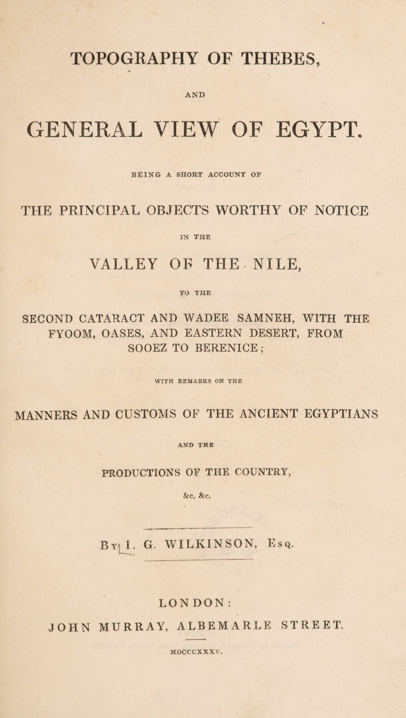 TOPOGRAPHY OF THEBES, 4 AND GENERAL VIEW OF EGYPT. BEING A SHORT ACCOUNT OP THE PRINCIPAL OBJECTS WORTHY OF NOTICE IN THE VALLEY OF THE NILE, TO THE SECOND CATARACT AND WADEE SAMNEH, WITH THE FYOOM, OASES, AND EASTERN DESERT, FROM SOOEZ TO BERENICE ; WITH REMARKS ON THE MANNERS AND CUSTOMS OF THE ANCIENT EGYPTIANS AND THE PRODUCTIONS OF THE COUNTRY, &c. &c. By: I. G. WILKINSON, Esq. LONDON: JOHN MURRAY, ALBEMARLE STREET. MDCCCXXXV.