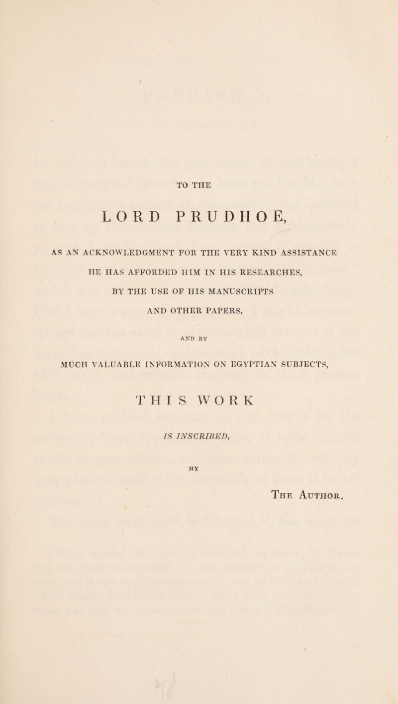 TO THE LORD PRDDHOE, AS AN ACKNOWLEDGMENT FOR THE VERY KIND ASSISTANCE HE HAS AFFORDED HIM IN HIS RESEARCHES, BY THE USE OF HIS MANUSCRIPTS AND OTHER PAPERS, AND BY MUCH VALUABLE INFORMATION ON EGYPTIAN SUBJECTS, T H I S W O R K IS INSCRIBED, BY The Author