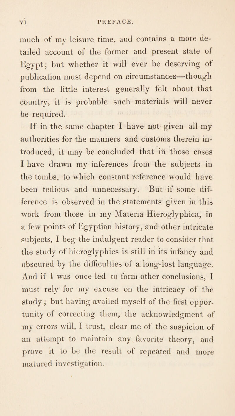 much of my leisure time, and contains a more de¬ tailed account of the former and present state of Egypt; but whether it will ever be deserving of publication must depend on circumstances—though from the little interest generally felt about that country, it is probable such materials will never be required. If in the same chapter I have not given all my authorities for the manners and customs therein in¬ troduced, it may be concluded that in those cases I have drawn my inferences from the subjects in the tombs, to which constant reference would have been tedious and unnecessary. But if some dif¬ ference is observed in the statements given in this work from those in my Materia Hieroglyphica, in a few points of Egyptian history, and other intricate subjects, I beg the indulgent reader to consider that the study of hieroglyphics is still in its infancy and obscured by the difficulties of a long-lost language. And if I was once led to form other conclusions, I must rely for my excuse on the intricacy of the study ; but having availed myself of the first oppor¬ tunity of correcting them, the acknowledgment of my errors will, I trust, clear me of the suspicion of an attempt to maintain any favorite theory, and prove it to be the result of repeated and more matured investigation.
