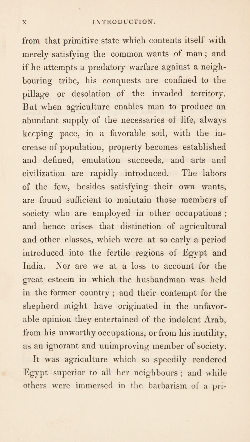 from that primitive state which contents itself with merely satisfying the common wants of man; and if he attempts a predatory warfare against a neigh¬ bouring tribe, his conquests are confined to the pillage or desolation of the invaded territory. But when agriculture enables man to produce an abundant supply of the necessaries of life, always keeping pace, in a favorable soil, with the in¬ crease of population^ property becomes established and defined, emulation succeeds, and arts and civilization are rapidly introduced. The labors of the few, besides satisfying their own wants, are found sufficient to maintain those members of society who are employed in other occupations ; and hence arises that distinction of agricultural and other classes, which were at so early a period introduced into the fertile regions of Egypt and India. Nor are we at a loss to account for the great esteem in which the husbandman was held in the former country ; and their contempt for the shepherd might have originated in the unfavor¬ able opinion they entertained of the indolent Arab, from his unworthy occupations, or from his inutility, as an ignorant and unimproving member of society. It was agriculture which so speedily rendered Egypt superior to all her neighbours ; and while others were immersed in the barbarism of a pri-