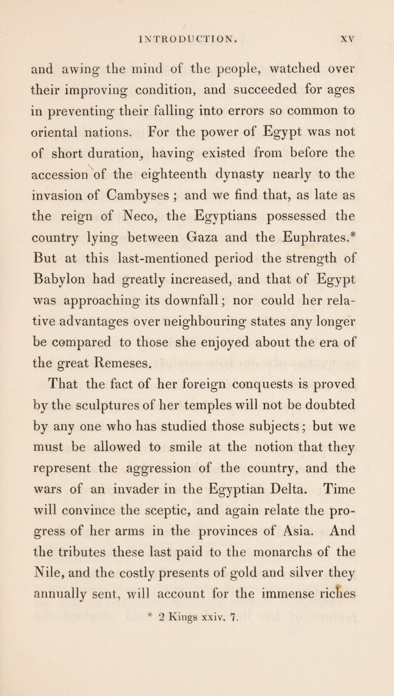 and awing the mind of the people, watched over their improving condition, and succeeded for ages in preventing their falling into errors so common to oriental nations. For the power of Egypt was not of short duration, having existed from before the accession of the eighteenth dynasty nearly to the invasion of Cambyses ; and we find that, as late as the reign of Neco, the Egyptians possessed the country lying between Gaza and the Euphrates.* But at this last-mentioned period the strength of Babylon had greatly increased, and that of Egypt was approaching its downfall; nor could her rela¬ tive advantages over neighbouring states any longer be compared to those she enjoyed about the era of the great Remeses. That the fact of her foreign conquests is proved by the sculptures of her temples will not be doubted by any one who has studied those subjects; but we must be allowed to smile at the notion that they represent the aggression of the country, and the wars of an invader in the Egyptian Delta. Time will convince the sceptic, and again relate the pro¬ gress of her arms in the provinces of Asia. And the tributes these last paid to the monarchs of the Nile, and the costly presents of gold and silver they annually sent, will account for the immense ricnes