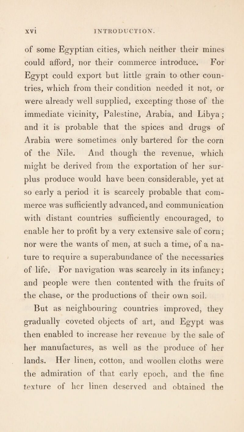 of some Egyptian cities, which neither their mines could afford, nor their commerce introduce. For Egypt could export but little grain to other coun¬ tries, which from their condition needed it not, or were already well supplied, excepting those of the immediate vicinity, Palestine, Arabia, and Libya; and it is probable that the spices and drugs of Arabia were sometimes only bartered for the corn of the Nile. And though the revenue, which might be derived from the exportation of her sur¬ plus produce would have been considerable, yet at so early a period it is scarcely probable that com¬ merce was sufficiently advanced, and communication with distant countries sufficiently encouraged, to enable her to profit by a very extensive sale of corn; nor were the wants of men, at such a time, of a na¬ ture to require a superabundance of the necessaries of life. For navigation was scarcely in its infancy; and people were then contented with the fruits of the chase, or the productions of their own soil. But as neighbouring countries improved, they gradually coveted objects of art, and Egypt was then enabled to increase her revenue bv the sale of •/ her manufactures, as well as the produce of her lands. Her linen, cotton, and woollen cloths were the admiration of that early epoch, and the fine texture of her linen deserved and obtained the