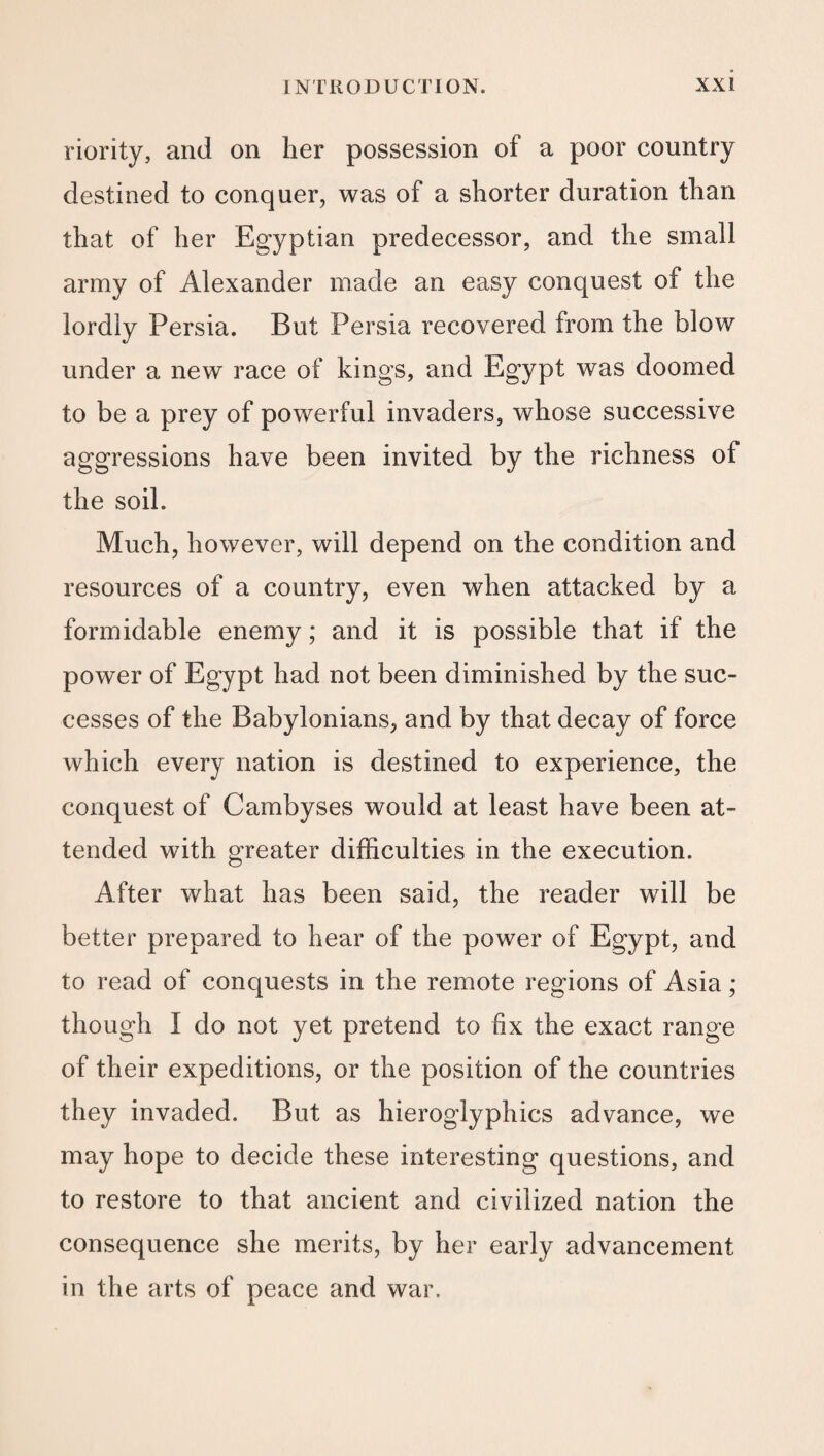 riority, and on her possession of a poor country destined to conquer, was of a shorter duration than that of her Egyptian predecessor, and the small army of Alexander made an easy conquest of the lordly Persia. But Persia recovered from the blow under a new race of kings, and Egypt was doomed to be a prey of powerful invaders, whose successive aggressions have been invited by the richness of the soil. Much, however, will depend on the condition and resources of a country, even when attacked by a formidable enemy; and it is possible that if the power of Egypt had not been diminished by the suc¬ cesses of the Babylonians, and by that decay of force which every nation is destined to experience, the conquest of Cambyses would at least have been at¬ tended with greater difficulties in the execution. After what has been said, the reader will be better prepared to hear of the power of Egypt, and to read of conquests in the remote regions of Asia ; though I do not yet pretend to fix the exact range of their expeditions, or the position of the countries they invaded. But as hieroglyphics advance, we may hope to decide these interesting questions, and to restore to that ancient and civilized nation the consequence she merits, by her early advancement in the arts of peace and war.