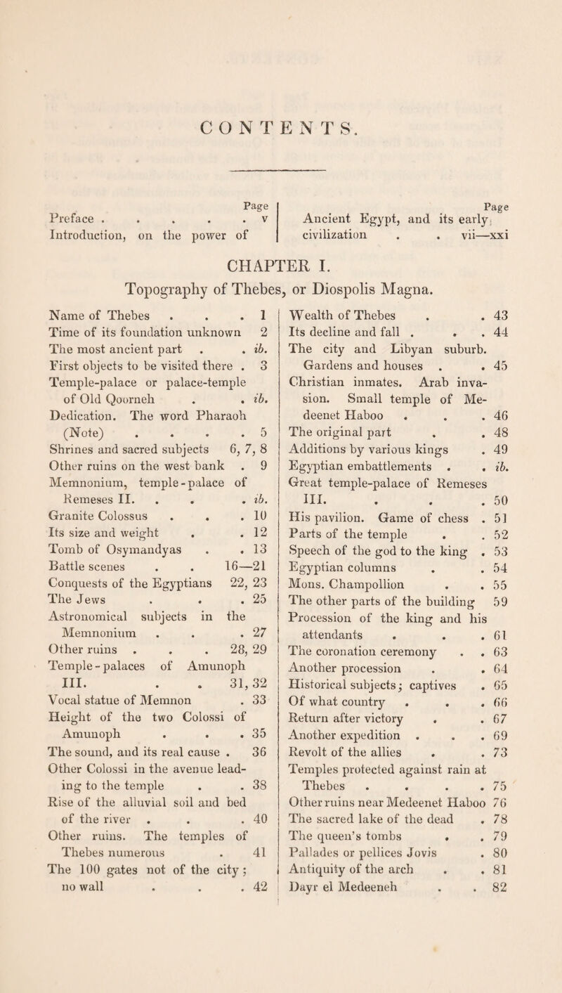 CON T E N T S. Preface . Introduction, Page . . . . v on the power of Page Ancient Egypt, and its early; civilization . . vii—xxi CHAPTER I. Topography of Thebes, or Diospolis Magna. Name of Thebes . . .1 Time of its foundation unknown 2 The most ancient part . . ib. First objects to be visited there . 3 Temple-palace or palace-temple of Old Qoorneh . . ib. Dedication. The word Pharaoh (Note) . . . .5 Shrines and sacred subjects 6, 7, 8 Other ruins on the west bank . 9 Memnonium, temple - palace of Kemeses II. . ib. Granite Colossus . . .10 Its size and weight . .12 Tomb of Osymandyas . .13 Battle scenes . . 16—21 Conquests of the Egyptians 22, 23 The Jews . . .25 Astronomical subjects in the Memnonium . . .27 Other ruins . . . 28, 29 Temple-palaces of Amunoph III. . . 31,32 Vocal statue of Memnon . 33 Height of the two Colossi of Amunoph . . .35 The sound, and its real cause . 36 Other Colossi in the avenue lead¬ ing to the temple . . 38 Rise of the alluvial soil and bed of the river . . .40 Other ruins. The temples of Thebes numerous . 41 The 100 gates not of the city ; no wall . . .42 Wealth of Thebes . . 43 Its decline and fall . . . 44 The city and Libyan suburb. Gardens and houses . . 45 Christian inmates. Arab inva¬ sion. Small temple of Me- deenet Haboo . . .46 The original part . . 48 Additions by various kings . 49 Egyptian embattlements . . ib. Great temple-palace of Remeses III. . . .50 His pavilion. Game of chess . 5] Parts of the temple . .52 Speech of the god to the king . 53 Egyptian columns . . 54 Mons. Champollion . . 55 The other parts of the building 59 Procession of the king and his attendants . 61 The coronation ceremony . 63 Another procession . 64 Historical subjects; captives . 65 Of what country . 66 Return after victory . . 67 Another expedition . 69 Revolt of the allies . . 73 Temples protected against rain at Thebes . 75 Other ruins near Medeenet Haboo 76 The sacred lake of the dead . 78 The queen’s tombs . . 79 Pallades or pellices Jovis . 80 Antiquity of the arch . 81 Dayr el Medeeneh . 82