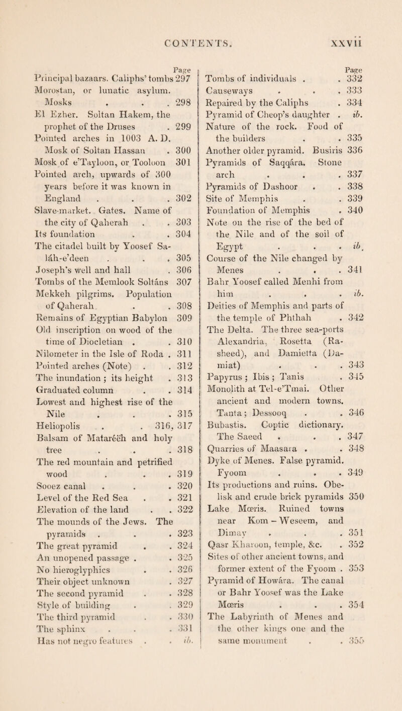 CONTENTS. XXVI! Page Principal bazaars. Caliphs’tombs 297 Morostan, or lunatic asylum. Mosks . .298 El Ezher. Soltan Hakem, the prophet of the Druses . 299 Pointed arches in 1003 A. D. Mosk of Soltan Hassan . 300 Mosk of e’Tayloon, or Tooloon 301 Pointed arch, upwards of 300 years before it was known in England . . . 302 Slave-market. Gates. Name of the city of Qaherah . . 303 Its foundation . .304 The citadel built by Yoosef Sa- l&h-e’deen . . . 305 Joseph’s well and hall . 306 Tombs of the Memlook Soltans 307 Mekkeh pilgrims. Population of Qaherah . . 308 Remains of Egyptian Babylon 309 Old inscription on wood of the time of Diocletian . .310 Nilometer in the Isle of Roda . 311 Pointed arches (Note) . .312 The inundation ; its height . 313 Graduated column . .314 Lowest and highest rise of the Nile . . .315 Heliopolis . . 316, 317 Balsam of Mat are eh and holy tree . . .318 The red mountain and petrified wood . 319 Sooez canal . 320 Level of the Red Sea . 321 Elevation of the land . . 322 The mounds of the Jews. The pyramids . 323 The great pyramid . 324 An unopened passage . . 325 No hieroglyphics . 326 Their object unknown . 327 The second pyramid . 328 Style of building . 329 The third pyramid . 330 The sphinx . 331 Has not negro features . ib. Tombs of individuals . Page . 332 Causeways . 333 Repaired by the Caliphs . 334 Pyramid of Cheop’s daughter . ib. Nature of the rock. Food of the builders . . 335 Another older pyramid. Busiris 336 Pyramids of Saqqara. Stone arch . . . 337 Pyramids of Dashoor . . 338 Site of Memphis . . 339 Foundation of Memphis . 340 Note on the rise of the bed of the Nile and of the soil of Egypt . . . ib. Course of the Nile changed by Menes . . .341 Bahr Yoosef called Menhi from him . . . ib. Deities of Memphis and parts of the temple of Phthalr . 342 The Delta. The three sea-ports Alexandria, Rosetta (Ra- sheed), and Damietta (Da- mi at) . . .343 Papyrus ; Ibis ; Tunis . 345 Monolith at Tel-e’Tmai. Other ancient and modern towns. Tanta; Dessooq . . 346 Bubastis. Coptic dictionary. The Saeed . . . 347 Quarries of Maasara . . 348 Dyke of Menes. False pyramid. Fyoom . . . 349 Its productions and ruins. Obe¬ lisk and crude brick pyramids 350 Lake Moeris. Ruined towns near Kom - Weseem, and Dimay . . .351 Qasr Kharoon, temple. &c. . 352 Sites of other ancient towns, and former extent of the Fyoom . 353 Pyramid of Howara. The canal or Bahr Yoosef was the Lake Moeris . . . 354 The Labyrinth of Menes and the other kings one and the same monument . . 355