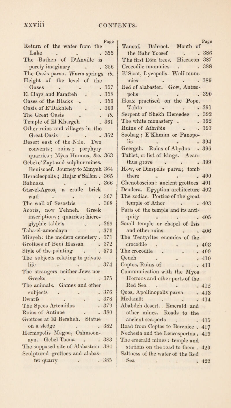 Page Return of the water from the Lake . . . 355 The Bathen of D’Anville is purely imaginary . . 356 The Oasis parva. Warm springs ib. Height of the level of the Oases . 357 El Hayz and Farafreh . 358 Oases of the Blacks . 359 Oasis of E’Dakhleh . 360 The Great Oasis . ib. Temple of El Khargeh . 361 Other ruins and villages in the Great Oasis . 362 Desert east of the Nile. Two convents; mins ; porphyry quarries ; Mj^os Hormos, &c. 363 Gebel e’ Zayt and sulphur mines. Benisooef. Journey to Minyeh 364 Heracleopolis ; Hajar e’Salam . 365 Balmasa . . .366 Gisr-el-Agoos, a crude brick wall . . . 367 The wall of Sesostris . 368 Acoris, now Tehneh. Greek inscriptions; quarries; hiero¬ glyphic tablets .. .369 Taha-el-amoodayn . .370 Minyeh: the modern cemetery . 371 Grottoes of Beni Hassan . 372 Style of the painting . .373 The subjects relating to private life . . .374 The strangers neither Jews nor Greeks . e .375 The animals. Games and other subjects . . .376 Dwarfs . . .378 The Speos Artemidos . 379 Ruins of Antinoe . . 380 Grottoes at El Bersheh. Statue on a sledge . . 382 Hermopolis Magna. Oshmoon- ayn. Gebel Toona . . 383 The supposed site of Alabastron 384 Sculptured grottoes and alabas¬ ter quarry . .385 Page Tanoof. Dahroot. Mouth of the Bahr Yoosef . . 386 The first Dom trees. Hieracon 387 Crocodile mummies . . 388 E’Sioot, Lycopolis. Wolf mum¬ mies . . .389 Bed of alabaster. Gow, Antseo- polis . . . 390 Hoax practised on the Pope. Tahta . . .391 Serpent of Shekh Hereedee . 392 The white monastery . . 392 Ruins of Athribis . . 393 Soohag ; E’Khmim or Panopo- lis ... 394 Geergeh. Ruins of Abydus . 396 Tablet, or list of kings. Acan¬ thus grove . . . 399 How, or Diospolis parva; tomb there . . . 400 Chenoboscion: ancient grottoes 401 Dendera. Egyptian architecture 402 The zodiac. Portico of the great temple of Athor . . 403 Parts of the temple and its anti¬ quity . . . 405 Small temple or chapel of Isis and other ruins . . 406 The Tentyrites enemies of the crocodile . . . 408 The crocodile . . .409 Qeneh . . .410 Coptos, Ruins of . .411 Communication with the Myos Hormos and other ports of the Red Sea . . . 412 Qoos, Apollinopolis parva . 413 Medamot . . .414 Ababdeh desert. . Emerald and other mines. Roads to the ancient sea-ports . .415 Road from Coptos to Berenice . 417 Nechesia and the Leucosportus . 419 The emerald mines : temple and stations on the road to them . 420 Saltness of the water of the Red Sea ... 422