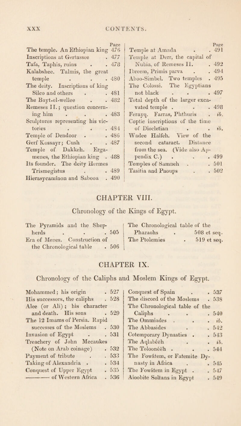 Pape The temple. An Ethiopian king 476 Inscriptions at Gertassee . 477 Tafa, Taphis, ruins . .478 Kalabshee. Talmis, the great temple . . . 480 The deity. Inscriptions of king Silco and others . .481 The Bayt-el-wellee . . 482 Remeses IT.; question concern¬ ing him . . . 483 Sculptures representing his vic¬ tories . . . 484 Temple of Dendoor . . 486 Gerf Kossayr; Cush . . 487 Temple of Dakkeh. Erga- menes, the Ethiopian king . 488 Its founder. The deity Hermes Trismegistus . . 489 Hierasycannnon and Sabooa . 490 Pape Temple at Amada . .491 Temple at Derr, the capital of Nubia, of Remeses II. . 492 Ibreem, Primis parva . . 494 Aboo-Simbel. Two temples . 495 The Colossi. The Egyptians not black . . . 497 Total depth of the larger exca¬ vated temple . . . 498 Ferayq. Farras, Phthuris . ib. Coptic inscriptions of the time of Diocletian . . ib. Wadee Halfeh. View of the second cataract. Distance from the sea. (Vide also Ap¬ pendix C.) . . . 499 Temples of Samneh . .501 Tasitia and Pnoups . . 502 CHAPTER VIII. Chronology of the Kings of Egypt. The Pyramids and the Shep¬ herds . . .505 Era of Menes, Construction of the Chronological table . 506 The Chronological table Pharaohs The Ptolemies of the 508 et seq. 519 et seq. CHAPTER IX. Chronology of the Caliphs and Moslem Kings of Egypt. Mohammed; his origin . 527 His successors, the caliphs . 528 Alee (or Ali) ; his character and death. His sons . 529 The 12 Imams of Persia. Rapid successes of the Moslems . 530 Invasion of Egypt . . 531 Treachery of John Mecaukes (Note on Arab coinage) . 532 Payment of tribute . . 533 Taking of Alexandria . . 534 Conquest of Upper Egypt . 535 -of Western Africa . 536 Conquest of Spain . . 537 The discord of the Moslems . 538 The Chronological table of the Caliphs . . . 540 The Ommiades . . . ib. The Abbasides . . 542 Cotemporary Dynasties . . 543 The Aqlabeeh . . ib. The Tolooneeh . . . 544 The Fowatem, or Fatemite Dy¬ nasty in Africa . . 545 The Fowatem in Egypt . . 547 Aioobite Soltans in Egypt . 549