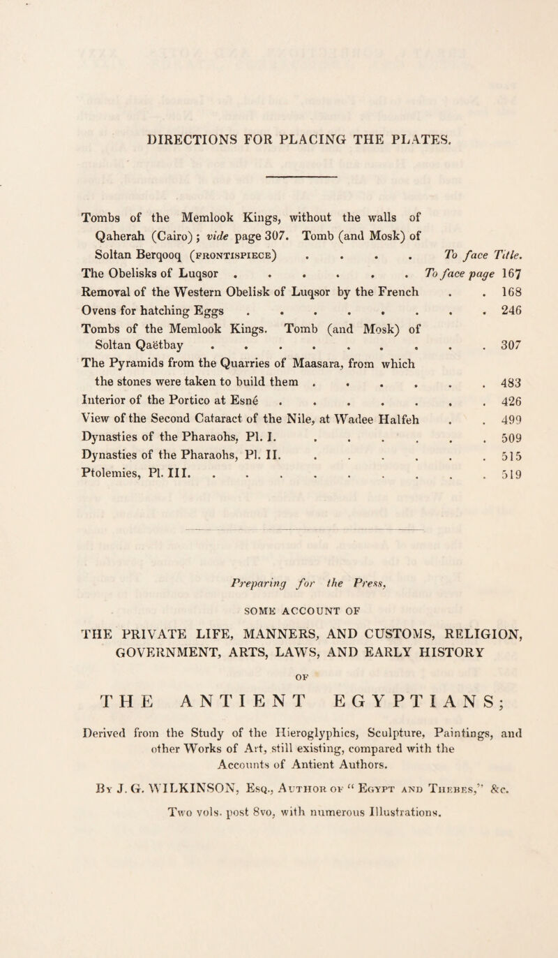 DIRECTIONS FOR PLACING THE PLATES. Tombs of the Memlook Kings, without the walls of Qaherah (Cairo) ; vide page 307. Tomb (and Mosk) of Soltan Berqooq (frontispiece) .... The Obelisks of Luqsor ...... Removal of the Western Obelisk of Luqsor by the French Ovens for hatching Eggs ...... Tombs of the Memlook Kings. Tomb (and Mosk) of Soltan Qaetbay ....... The Pyramids from the Quarries of Maasara, from which the stones were taken to build them .... Interior of the Portico at Esne ..... View of the Second Cataract of the Nile, at Wadee Halfeh Dynasties of the Pharaohs, PI. I. .... Dynasties of the Pharaohs, PL II. Ptolemies, PL III. To face Title. To face page 167 . 168 . 246 . . 307 . 483 . 426 . 499 . 509 . 515 . 519 Preparing for the Press, SOME ACCOUNT OF THE PRIVATE LIFE, MANNERS, AND CUSTOMS, RELIGION, GOVERNMENT, ARTS, LAWS, AND EARLY HISTORY OF THE ANTIENT EGYPTIANS; Derived from the Study of the Hieroglyphics, Sculpture, Paintings, and other Works of Art, still existing, compared with the Accounts of Antient Authors. By J. G. WILKINSON, Esq., Author of “ Egypt and Thebes,” &o. Two vols. post 8vo, with numerous Illustrations.