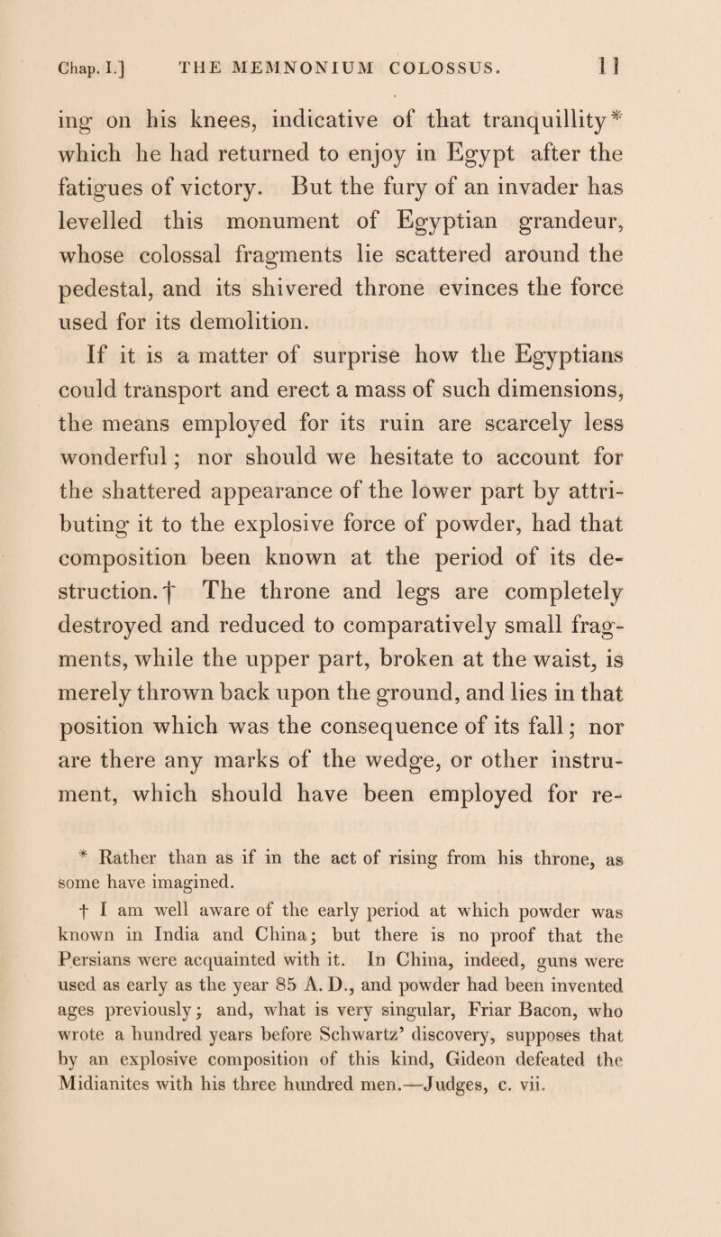 mg on his knees, indicative of that tranquillity* which he had returned to enjoy in Egypt after the fatigues of victory. But the fury of an invader has levelled this monument of Egyptian grandeur, whose colossal fragments lie scattered around the pedestal, and its shivered throne evinces the force used for its demolition. If it is a matter of surprise how the Egyptians could transport and erect a mass of such dimensions, the means employed for its ruin are scarcely less wonderful; nor should we hesitate to account for the shattered appearance of the lower part by attri¬ buting it to the explosive force of powder, had that composition been known at the period of its de¬ struction. j~ The throne and legs are completely destroyed and reduced to comparatively small frag¬ ments, while the upper part, broken at the waist, is merely thrown back upon the ground, and lies in that position which was the consequence of its fall; nor are there any marks of the wedge, or other instru¬ ment, which should have been employed for re- * Rather than as if in the act of rising from his throne, as some have imagined. t I am well aware of the early period at which powder was known in India and China; but there is no proof that the Persians were acquainted with it. In China, indeed, guns were used as early as the year 85 A. D., and powder had been invented ages previously; and, what is very singular, Friar Bacon, who wrote a hundred years before Schwartz’ discovery, supposes that by an explosive composition of this kind, Gideon defeated the Midianites with his three hundred men.—Judges, c. vie