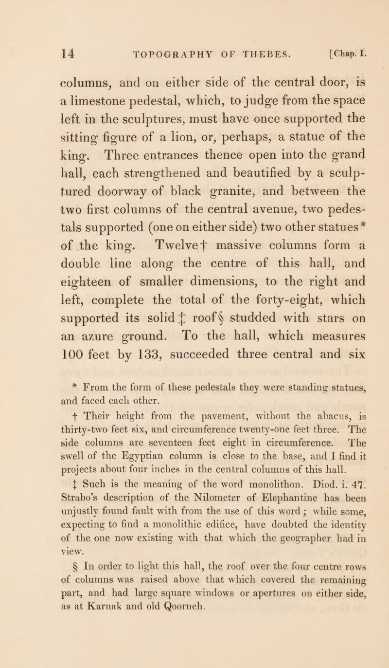 columns, and on either side of the central door, is a limestone pedestal, which, to judge from the space left in the sculptures, must have once supported the sitting figure of a lion, or, perhaps, a statue of the king. Three entrances thence open into the grand hall, each strengthened and beautified by a sculp¬ tured doorway of black granite, and between the two first columns of the central avenue, two pedes¬ tals supported (one on either side) two other statues* * * § of the king. Twelve j' massive columns form a double line along the centre of this hall, and eighteen of smaller dimensions, to the right and left, complete the total of the forty-eight, which supported its solid J roof§ studded with stars on an azure ground. To the hall, which measures 100 feet by 133, succeeded three central and six * From the form of these pedestals they were standing statues, and faced each other. f Their height from the pavement, without the abacus, is thirty-two feet six, and circumference twenty-one feet three. The side columns are seventeen feet eight in circumference. The swell of the Egyptian column is close to the base, and I find it projects about four inches in the central columns of this hall. J Such is the meaning of the word monolithon. Diod. i. 47. Strabo’s description of the Nilometer of Elephantine has been unjustly found fault with from the use of this word; while some, expecting to find a monolithic edifice, have doubted the identity of the one now existing with that which the geographer had in view. § In order to light this hall, the roof over the four centre rows of columns was raised above that which covered the remaining part, and had large square windows or apertures on either side, as at Karnak and old Qoorneh.