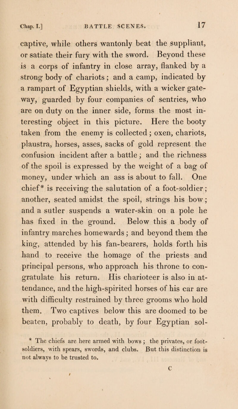 captive, while others wantonly beat the suppliant, or satiate their fury with the sword. Beyond these is a corps of infantry in close array, flanked by a strong body of chariots; and a camp, indicated by a rampart of Egyptian shields, with a wicker gate- way, guarded by four companies of sentries, who are on duty on the inner side, forms the most in¬ teresting object in this picture. Here the booty taken from the enemy is collected; oxen, chariots, plaustra, horses, asses, sacks of gold represent the confusion incident after a battle; and the richness of the spoil is expressed by the weight of a bag of money, under which an ass is about to fall. One chief* is receiving the salutation of a foot-soldier ; another, seated amidst the spoil, strings his bow; and a sutler suspends a water-skin on a pole he has fixed in the ground. Below this a body of infantry marches homewards ; and beyond them the king, attended by his fan-bearers, holds forth his hand to receive the homage of the priests and principal persons, who approach his throne to con¬ gratulate his return. His charioteer is also in at¬ tendance, and the high-spirited horses of his car are with difficulty restrained by three grooms who hold them. Two captives below this are doomed to be beaten, probably to death, by four Egyptian sol- * The chiefs are here armed with bows ; the privates, or foot- soldiers, with spears, swords, and clubs. But this distinction is not always to be trusted to. / C