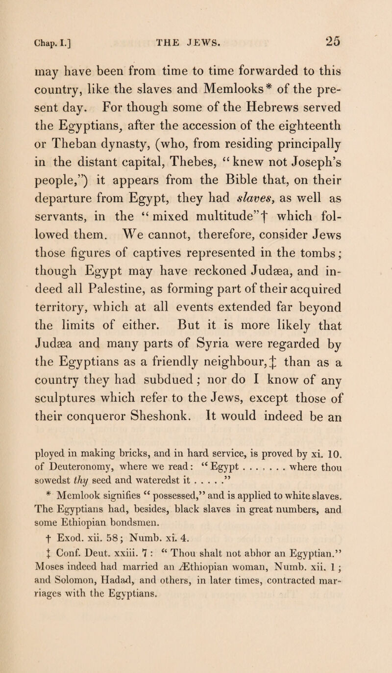 may have been from time to time forwarded to this country, like the slaves and Memlooks* of the pre¬ sent day. For though some of the Hebrews served the Egyptians, after the accession of the eighteenth or Theban dynasty, (who, from residing principally in the distant capital, Thebes, “ knew not Joseph’s people,”) it appears from the Bible that, on their departure from Egypt, they had slaves, as well as servants, in the “ mixed multitude”f which fol¬ lowed them. We cannot, therefore, consider Jews those figures of captives represented in the tombs; though Egypt may have reckoned Judaea, and in¬ deed all Palestine, as forming part of their acquired territory, which at all events extended far beyond the limits of either. But it is more likely that Judaea and many parts of Syria were regarded by the Egyptians as a friendly neighbour, £ than as a country they had subdued ; nor do I know of any sculptures which refer to the Jews, except those of their conqueror Sheshonk. It would indeed be an ployed in making bricks, and in hard service, is proved by xi. 10. of Deuteronomy, where we read: tc Egypt ....... where thou sowedst thy seed and wateredst it.” * Memlook signifies c< possessed,” and is applied to white slaves. The Egyptians had, besides, black slaves in great numbers, and some Ethiopian bondsmen. t Exod. xii. 58; Numb. xi. 4. I Conf. Deut. xxiii. 7 : u Thou shalt not abhor an Egyptian.” Moses indeed had married an ^Ethiopian woman. Numb. xii. 1 ; and Solomon, Hadad, and others, in later times, contracted mar¬ riages with the Egyptians.