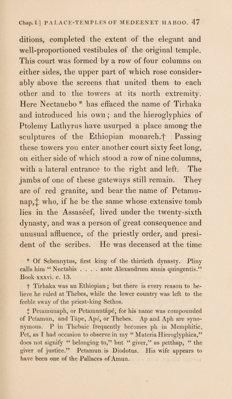 ditions, completed the extent of the elegant and well-proportioned vestibules of the original temple. This court was formed by a row of four columns on either sides, the upper part of which rose consider¬ ably above the screens that united them to each other and to the towers at its north extremity. Here Nectanebo # has effaced the name of Tirhaka and introduced his own; and the hieroglyphics of Ptolemy Lathyrus have usurped a place among the sculptures of the Ethiopian monarch.')' Passing these towers you enter another court sixty feet long, on either side of which stood a row of nine columns, with a lateral entrance to the right and left. The jambs of one of these gateways still remain. They are of red granite,, and bear the name of Petamu- nap, J who, if he be the same whose extensive tomb lies in the Assaseef, lived under the twenty-sixth dynasty, and was a person of great consequence and unusual affluence, of the priestly order, and presi¬ dent of the scribes. He was deceased at the time * Of Sebennytus, first king of the thirtieth dynasty. Pliny calls him “ Nectabis .... ante Alexandrum annis quingentis.” Book xxxvi. c. 13. t Tirhaka was an Ethiopian; but there is every reason to be¬ lieve he ruled at Thebes, while the lower country was left to the feeble sway of the priest-king Sethos. f Petamunaph, or Petamuntape, for his name was compounded of Petamun, and Tape, Ape, or Thebes. Ap and Aph are syno¬ nymous. P in Thebaic frequently becomes ph in Memphitic. Pet, as I had occasion to observe in my “ Materia Hieroglyphica,” does not signify “ belonging to,” but a giver,” as petthap, “ the giver of justice.” Petamun is Diodotus. His wife appears to have been one of the Pall aces of Amun.