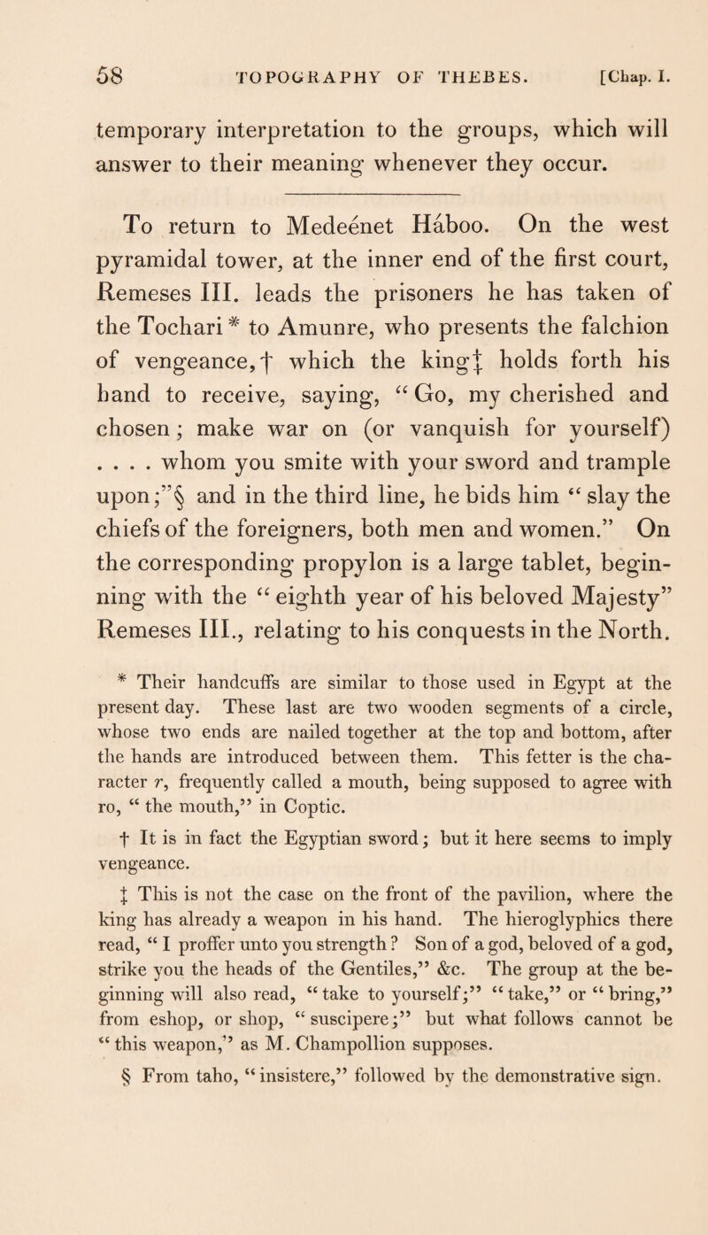 temporary interpretation to the groups, which will answer to their meaning whenever they occur. To return to Medeenet Haboo. On the west pyramidal tower, at the inner end of the first court, Remeses III. leads the prisoners he has taken of the Tochari# to Amunre, who presents the falchion of vengeance,')' which the king^ holds forth his hand to receive, saying, “ Go, my cherished and chosen; make war on (or vanquish for yourself) . . . . whom you smite with your sword and trample upon;”§ and in the third line, he bids him 44 slay the chiefs of the foreigners, both men and women/’ On the corresponding propylon is a large tablet, begin¬ ning writh the “ eighth year of his beloved Majesty” Remeses III., relating to his conquests in the North. * Their handcuffs are similar to those used in Egypt at the present day. These last are two wooden segments of a circle, whose two ends are nailed together at the top and bottom, after the hands are introduced between them. This fetter is the cha¬ racter r, frequently called a mouth, being supposed to agree with ro, “ the mouth,” in Coptic. f It is in fact the Egyptian sword; but it here seems to imply vengeance. I This is not the case on the front of the pavilion, where the king has already a weapon in his hand. The hieroglyphics there read, “ I proffer unto you strength ? Son of a god, beloved of a god, strike you the heads of the Gentiles,” &c. The group at the be¬ ginning will also read, “take to yourself;” “take,” or “bring,” from eshop, or shop, “suscipere;” but what follows cannot be “ this weapon,” as M. Champollion supposes. § From taho, “insistere,” followed by the demonstrative sign.