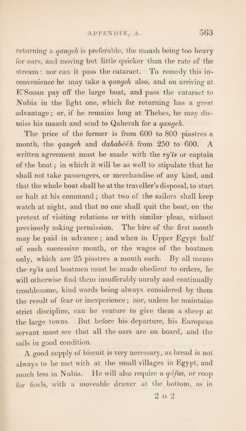 returning a qangeh is preferable, the maasli being too heavy for oars, and moving but little quicker than the rate of the stream: nor can it pass the cataract. To remedy this in¬ convenience he may take a qangeh also, and on arriving at E’Sooan pay off the large boat, and pass the cataract to Nubia in the light one, which for returning has a great advantage; or, if he remains long at Thebes, he may dis¬ miss his maash and send to Qaherah for a qangeh. The price of the former is from 600 to 800 piastres a month, the qangeh and dahabeeh from 250 to 600. A written agreement must be made with the ry'is or captain of the boat; in which it will be as well to stipulate that he shall not take passengers, or merchandise of any kind, and that the whole boat shall be at the traveller’s disposal, to start or halt at his command; that two of the sailors shall keep watch at night, and that no one shall quit the boat, on the pretext of visiting relations or with similar pleas, without previously asking permission. The hire of the first month may be paid in advance ; and when in Upper Egypt half of each successive month, or the wages of the boatmen only, which are 25 piastres a month each. By all means the ry'is and boatmen must be made obedient to orders, he will otherwise find them insufferably unruly and continually troublesome, kind words being always considered by them the result of fear or inexperience; nor, unless he maintains strict discipline, can he venture to give them a sheep at the large towns. But before his departure, his European servant must see that all the oars are on board, and the sails in good condition. A good supply of biscuit is very necessary, as bread is not always to be met with at the small villages in Egypt, and much less in Nubia. He will also require a get fas, or coop for fowls, with a moveable drawer at the bottom, as in 2 o 2