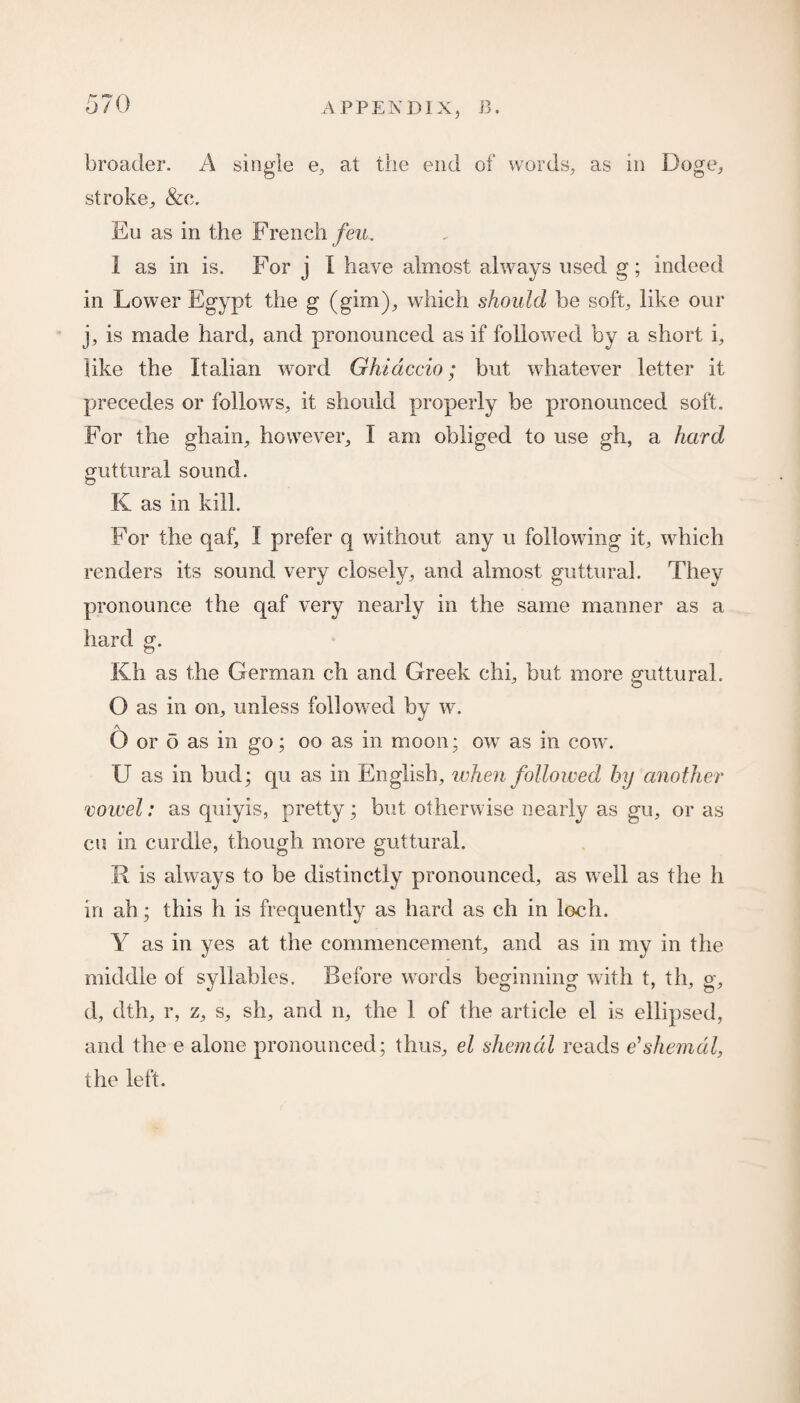 broader. A single e, at the end of words, as in Doge, stroke, &c. Eu as in the French feu. 1 as in is. For j I have almost always used g; indeed in Lower Egypt the g (gim), which should be soft, like our j, is made hard, and pronounced as if followed by a short i, like the Italian word Ghidccio; but whatever letter it precedes or follows, it should properly be pronounced soft. For the ghain, however, I am obliged to use gh, a hard guttural sound. K as in kill. For the qaf, I prefer q without any u following it, which renders its sound very closely, and almost guttural. They pronounce the qaf very nearly in the same manner as a hard g. Kh as the German ch and Greek chi, but more guttural. O as in on, unless followed by w. A O or o as in go; oo as in moon; ow as in cow. U as in bud; qu as in English, when followed by another vowel: as quiyis, pretty; but otherwise nearly as gu, or as eu in curdle, though more guttural. R is always to be distinctly pronounced, as well as the li in ah; this h is frequently as hard as ch in loch. Y as in yes at the commencement, and as in my in the middle of syllables. Before words beginning with t, th, g, d, dth, r, z, s, sh, and n, the 1 of the article el is ellipsed, and the e alone pronounced; thus, el shemdl reads e'shemdl, the left.