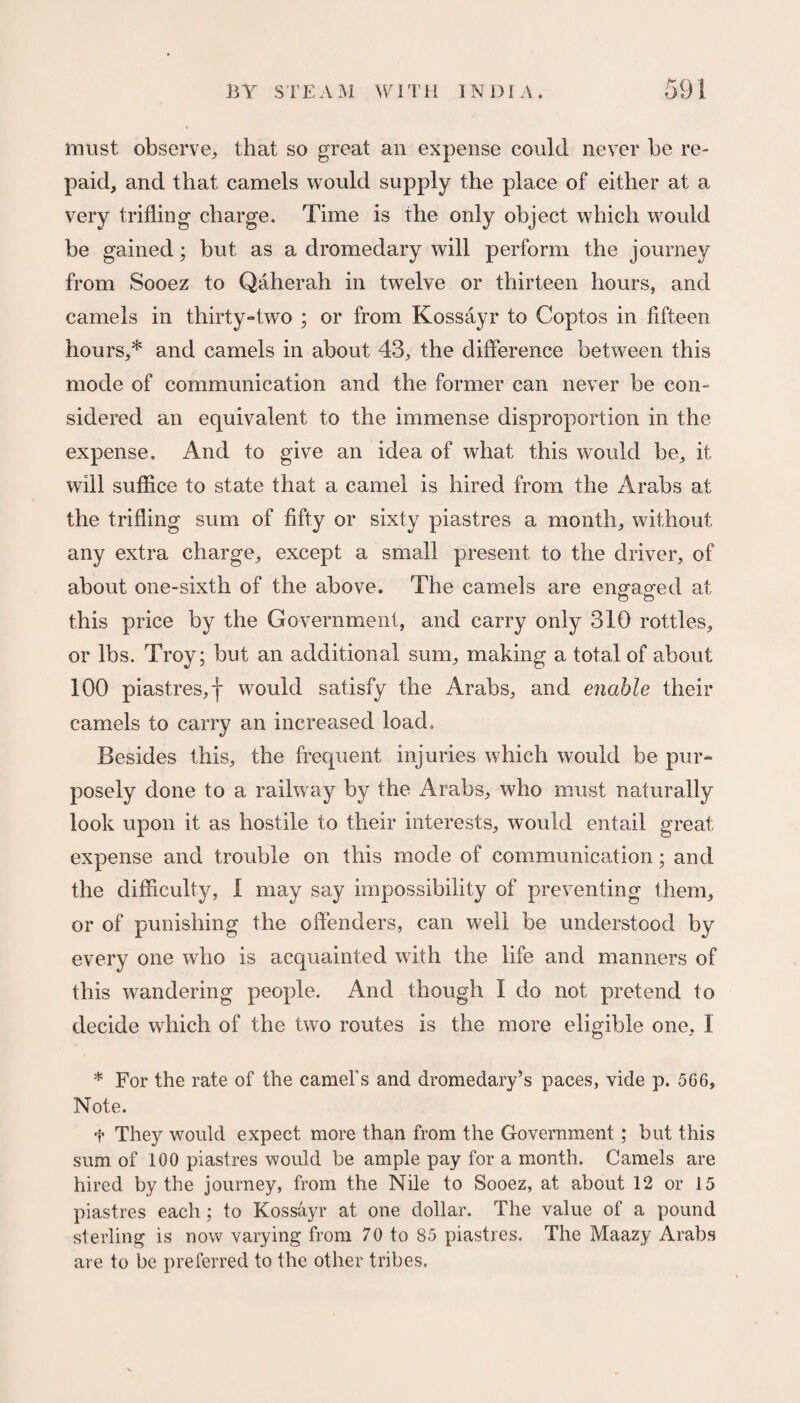 must observe, that so great an expense could never be re¬ paid, and that camels would supply the place of either at a very trifling charge. Time is the only object which would be gained; but as a dromedary will perform the journey from Sooez to Qaherah in twelve or thirteen hours, and camels in thirty-two ; or from Kossayr to Coptos in fifteen hours,* and camels in about 43, the difference between this mode of communication and the former can never be con¬ sidered an equivalent to the immense disproportion in the expense. And to give an idea of what this would be, it will suffice to state that a camel is hired from the Arabs at the trifling sum of fifty or sixty piastres a month, without any extra charge, except a small present to the driver, of about one-sixth of the above. The camels are engaged at this price by the Government, and carry only 310 rottles, or lbs. Troy; but an additional sum, making a total of about 100 piastres, f would satisfy the Arabs, and enable their camels to carry an increased load. Besides this, the frequent injuries which would be pur¬ posely done to a railway by the Arabs, who must naturally look upon it as hostile to their interests, would entail great expense and trouble on this mode of communication; and the difficulty, 1 may say impossibility of preventing them, or of punishing the offenders, can well be understood by every one who is acquainted with the life and manners of this wandering people. And though I do not pretend to decide which of the two routes is the more eligible one, 1 * For the rate of the camel's and dromedary’s paces, vide p. 566, Note. t They would expect more than from the Government; but this sum of 100 piastres would be ample pay for a month. Camels are hired by the journey, from the Nile to Sooez, at about 12 or 15 piastres each ; to Kossayr at one dollar. The value of a pound sterling is now varying from 70 to 85 piastres. The Maazy Arabs are to be preferred to the other tribes.