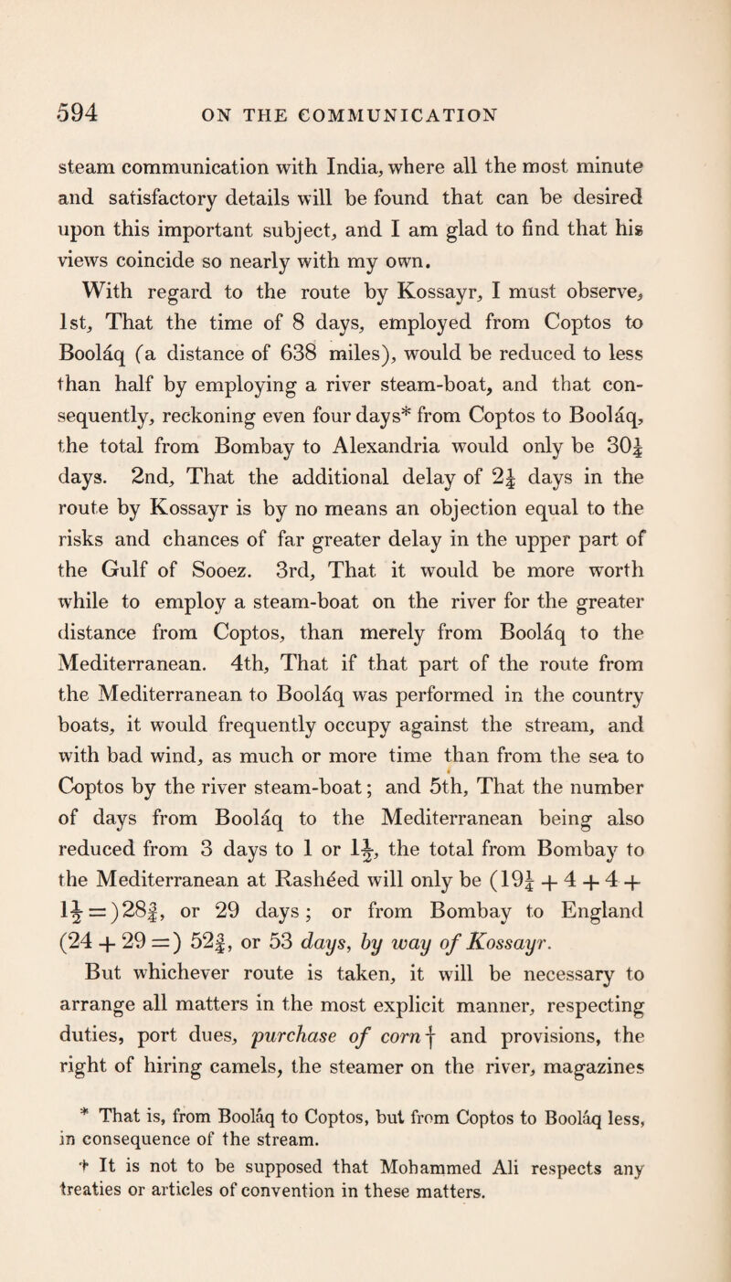 steam communication with India, where all the most minute and satisfactory details will be found that can be desired upon this important subject, and I am glad to find that his views coincide so nearly with my own. With regard to the route by Kossayr, I must observe* 1st, That the time of 8 days, employed from Coptos to Boolaq (a distance of 638 miles), would be reduced to less than half by employing a river steam-boat, and that con¬ sequently, reckoning even four days* from Coptos to Boolaq, the total from Bombay to Alexandria would only be 30J days. 2nd, That the additional delay of 2J days in the route by Kossayr is by no means an objection equal to the risks and chances of far greater delay in the upper part of the Gulf of Sooez. 3rd, That it would be more worth ivhile to employ a steam-boat on the river for the greater distance from Coptos, than merely from Boolaq to the Mediterranean. 4th, That if that part of the route from the Mediterranean to Boolaq was performed in the country boats, it would frequently occupy against the stream, and with bad wind, as much or more time than from the sea to Coptos by the river steam-boat; and 5th, That the number of days from Boolaq to the Mediterranean being also reduced from 3 days to 1 or 1J, the total from Bombay to the Mediterranean at Rasheed will only be (19J + 4 + 4 + 1J = )28J, or 29 days; or from Bombay to England (24 + 29 :=) 52j, or 53 days, by way of Kossayr. But whichever route is taken, it will be necessary to arrange all matters in the most explicit manner, respecting duties, port dues, 'purchase of comf and provisions, the right of hiring camels, the steamer on the river, magazines * That is, from Boolaq to Coptos, but from Coptos to Boolaq less, in consequence of the stream. 1* It is not to be supposed that Mohammed Ali respects any treaties or articles of convention in these matters.