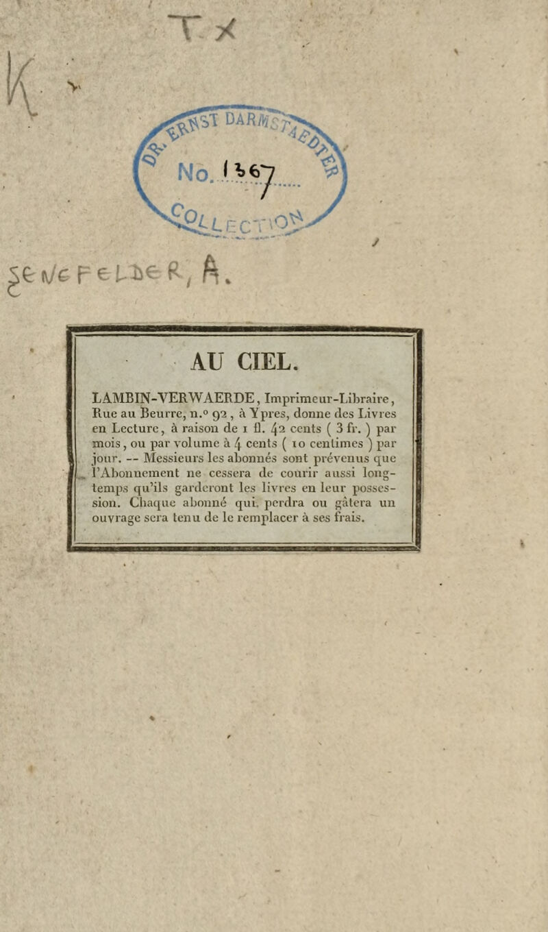 sen/ef=eP>e R, A. y AU CIEL. LAMBIN-VERWAERDE, Imprimeur-Libraire, Rue au Beurre, n.° 92 , à Yprès, donne des Livres en Lecture, à raison de 1 1). 42 cents ( 3 fr. ) par mois, ou par volume à \ cents ( to centimes ) par jour. — Messieurs les abonnés sont prévenus que „ l’Abonnement ne cessera de courir aussi long¬ temps qu’ils garderont les livres en leur posses¬ sion. Chaque abonné qui. perdra ou gâtera un ouvrage sera tenu de le remplacer à ses frais.