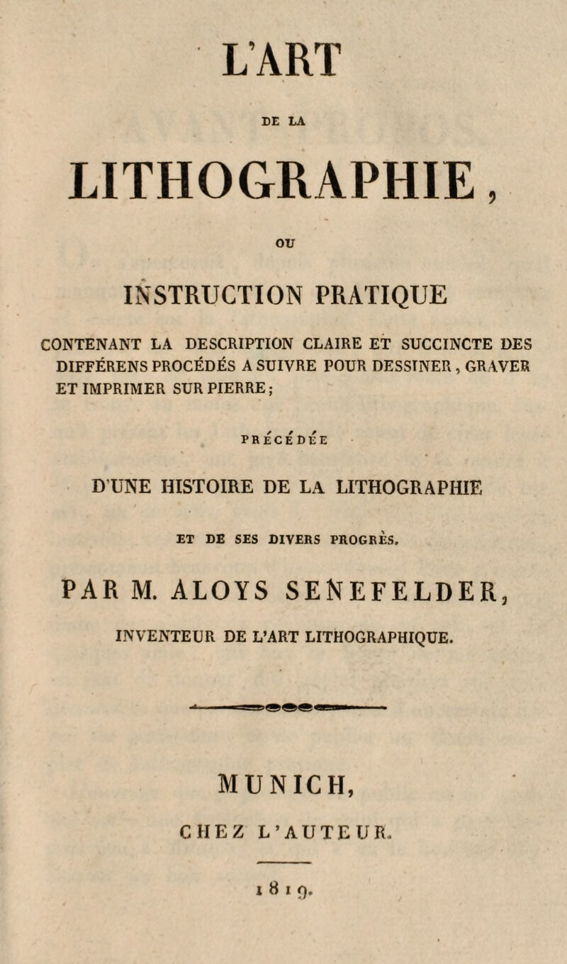 L’ART DE LA LITHOGRAPHIE, OU INSTRUCTION PRATIQUE CONTENANT LA DESCRIPTION CLAIRE ET SUCCINCTE DES DIFFÉRENS PROCÉDÉS A SUIVRE POUR DESSINER , GRAVER ET IMPRIMER SUR PIERRE; PRÉCÉDÉE D’UNE HISTOIRE DE LA LITHOGRAPHIE ET DE SES DIVERS PROGRES. PAR M. ALOYS SENEFELDER, INVENTEUR DE L’ART LITHOGRAPHIQUE. MUNICH, CHEZ L’AUTEUR. i 8 i ç)
